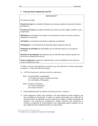 CIF Introdução
9
4. Visão geral dos componentes da CIF
DEFINIÇÕES11
No contexto de saúde:
Funções do corpo são as funções fisiológicas dos sistemas orgânicos (incluindo as funções
psicológicas).
Estruturas do corpo são as partes anatómicas do corpo, tais como, órgãos, membros e seus
componentes.
Deficiências são problemas nas funções ou nas estruturas do corpo, tais como, um desvio
importante ou uma perda.
Actividade é a execução de uma tarefa ou acção por um indivíduo.
Participação é o envolvimento de um indivíduo numa situação da vida real.
Limitações de actividade são dificuldades que um indivíduo pode ter na execução de
actividades.
Restrições de participação são problemas que um indivíduo pode enfrentar quando está
envolvido em situações da vida real.
Factores ambientais constituem o ambiente físico, social e atitudinal em que as pessoas
vivem e conduzem sua vida.
A Tabela 1 dá uma visão geral desses conceitos, que são explicados em termos operacionais
na secção 5.1. Como está indicado na tabela:
• A CIF tem duas partes, cada uma com dois componentes:
Parte 1. Funcionalidade e Incapacidade
(a) Funções do Corpo e Estruturas do Corpo
(b) Actividades e Participação
Parte 2. Factores Contextuais
(c) Factores Ambientais
(d) Factores Pessoais
• Cada componente pode ser expresso em termos positivos e negativos.
• Cada componente contém vários domínios e em cada domínio há várias categorias, que
são as unidades de classificação. A saúde e os estados relacionados com a saúde de um
indivíduo podem ser registados através da selecção do código ou códigos apropriados da
categoria e do acréscimo de qualificadores, códigos numéricos que especificam a
extensão ou magnitude da funcionalidade ou da incapacidade naquela categoria, ou em
que medida um factor ambiental facilita ou é uma barreira.
11
Ver também Anexo 1, Questões de Taxonomia e de Terminologia.
 