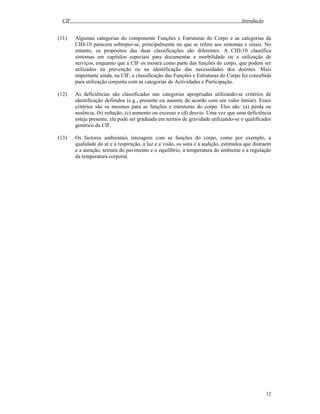CIF Introdução
12
(11) Algumas categorias do componente Funções e Estruturas do Corpo e as categorias da
CID-10 parecem sobrepor-se, principalmente no que se refere aos sintomas e sinais. No
entanto, os propósitos das duas classificações são diferentes. A CID-10 classifica
sintomas em capítulos especiais para documentar a morbilidade ou a utilização de
serviços, enquanto que a CIF os mostra como parte das funções do corpo, que podem ser
utilizados na prevenção ou na identificação das necessidades dos doentes. Mais
importante ainda, na CIF, a classificação das Funções e Estruturas do Corpo foi concebida
para utilização conjunta com as categorias de Actividades e Participação.
(12) As deficiências são classificadas nas categorias apropriadas utilizando-se critérios de
identificação definidos (e.g., presente ou ausente de acordo com um valor limiar). Esses
critérios são os mesmos para as funções e estruturas do corpo. Eles são: (a) perda ou
ausência; (b) redução; (c) aumento ou excesso e (d) desvio. Uma vez que uma deficiência
esteja presente, ela pode ser graduada em termos de gravidade utilizando-se o qualificador
genérico da CIF.
(13) Os factores ambientais interagem com as funções do corpo, como por exemplo, a
qualidade do ar e a respiração, a luz e a visão, os sons e a audição, estímulos que distraem
e a atenção, textura do pavimento e o equilíbrio, a temperatura do ambiente e a regulação
da temperatura corporal.
 