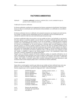 CIF Factores Ambientais
137
FACTORES AMBIENTAIS
Definição: Os factores ambientais constituem o ambiente físico, social e atitudinal em que as
pessoas vivem e conduzem a sua vida.
Codificação dos factores ambientais
Os factores ambientais constituem um componente dos factores contextuais da classificação. Estes factores
devem ser tidos em consideração para cada dimensão da funcionalidade e ser codificados em concordância
(vide Anexo 2).
Os factores ambientais devem ser codificados sob a perspectiva da pessoa cuja situação está sendo descrita.
Por exemplo, as rampas sem piso antiderrapante devem ser codificadas como um facilitador para um
utilisador de cadeira de rodas mas como uma barreira para uma pessoa cega.
O primeiro qualificador indica até que ponto ou em que medida um factor é um facilitador ou uma barreira.
Há vários aspectos a considerar quando se tem de decidir se um factor ambiental específico pode ser um
facilitador ou uma barreira e em que medida. No caso de um facilitador, o codificador deverá considerar
questões como a disponibilidade de um recurso, isto é, se o acesso ao recurso está garantido ou é variável,
se é de boa ou má qualidade, etc. No caso de barreiras, é relevante saber com que frequência um factor
dificulta a pessoa, se a barreira é grande ou pequena, evitável ou não. Deve-se considerar também que um
factor ambiental pode ser um barreira tanto pela sua presença (por exemplo, atitudes negativas em relação a
uma pessoa com incapacidade) como pela sua ausência (por exemplo, os serviços necessários não estarem
disponíveis). As consequências dos factores ambientais sobre a vida das pessoas com condições de saúde
são variadas e complexas e espera-se que futuras pesquisas levem a um entendimento melhor desta
interacção e mostrem a utilidade de um segundo qualificador.
Nalguns casos, os diferentes conjuntos de factores ambientais podem ser resumidos utilizando-se um só
termo, como pobreza, desenvolvimento, meio rural ou urbano ou capital social. Estes termos de síntese não
estão na classificação. O codificador deve separar os factores que compõem estes termos e atribuir-lhes
códigos. Aqui, também é necessário esperar pelos resultados de pesquisas futuras para determinar se cada
um destes termos resumo integram grupos claros e consistentes de factores ambientais.
Primeiro qualificador
Segue abaixo a escala negativa e positiva que indica em que medida um factor ambiental actua como uma
barreira ou como um facilitador. Um coeficiente (0 a 4) separado do código por um ponto indica uma
barreira, enquanto que se estiver separado do código pelo sinal + indica um facilitador:
Xxx.0 NENHUMA barreira (nenhum, ausente, escasso…) 0-4 %
Xxx.1 Barreira LIGEIRA (leve, fraco…) 5-24 %
Xxx.2 Barreira MODERADA (médio, regular…) 25-49 %
Xxx.3 Barreira GRAVE (elevado, extremo…) 50-95 %
Xxx.4 Barreira COMPLETA (total…) 96-100 %
xxx+0 NENHUM facilitador (nenhum, ausente, escasso…) 0-4 %
xxx+1 Facilitador LIGEIRO (eve, fraco…) 5-24 %
xxx+2 Facilitador MODERADO (médio, regular…) 25-49 %
xxx+3 Facilitador GRAVE (elevado, extremo…) 50-95 %
xxx+4 Facilitador COMPLETO (total…) 86-100 %
xxx.8 Barreira não especificada
xxx+8 Facilitador não especificado
xxx.9 não aplicável
 