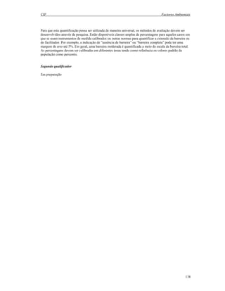 CIF Factores Ambientais
138
Para que esta quantificação possa ser utilizada de maneira universal, os métodos de avaliação devem ser
desenvolvidos através da pesquisa. Estão disponíveis classes amplas de percentagens para aqueles casos em
que se usam instrumentos de medida calibrados ou outras normas para quantificar a extensão da barreira ou
do facilitador. Por exemplo, a indicação de “ausência de barreira” ou “barreira completa” pode ter uma
margem de erro até 5%. Em geral, uma barreira moderada é quantificada a meio da escala da bsrreira total.
As percentagens devem ser calibradas em diferentes áreas tendo como referência os valores padrão da
população como percentis.
Segundo qualificador
Em preparação
 