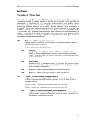 CIF Factores Ambientais
139
CAPÍTULO 1
PRODUTOS E TECNOLOGIA
Este capítulo trata dos produtos naturais ou fabricados pelo homem ou sistemas de produtos, equipamentos
e tecnologias existentes no ambiente imediato do indivíduo que são colhidos, criados, produzidos ou
manufacturados. A classificação ISO 9999 dos auxílios técnicos define-os como "qualquer produto,
instrumento, equipamento ou sistema técnico utilizado por uma pessoa incapacitada, especialmente
produzido ou geralmente disponível, que se destina a prevenir, compensar, aliviar ou neutralizar a
incapacidade". Admite-se que qualquer produto ou tecnologia pode ser considerado de assistência. (vide
ISO 9999: Auxílios técnicos para pessoas incapacitadas - Classificação (segunda versão); ISO/TC 173/SC
2; ISO/DIS 9999 (rev.). No entanto, para os propósitos desta classificação dos factores ambientais, os
produtos e tecnologias de assistência são definidos mais restritivamente como qualquer produto,
instrumento, equipamento ou tecnologia adaptado ou especialmente concebido para melhorar a
funcionalidade de uma pessoa com incapacidade.
e110 Produtos ou substâncias para consumo pessoal
quaisquer objectos ou substâncias naturais ou fabricados pelo homem, colhidos, tratados ou
manufacturados para serem ingeridos.
Inclusões: alimentos, bebidas e medicamentos
e1100 Alimentos
quaisquer objectos ou substâncias naturais ou fabricados pelo homem, colhidos,
tratados ou manufacturados para serem ingeridos, como alimentos crus, alimentos
tratados e preparados, líquidos de diferentes consistências, ervas e minerais (vitaminas
e outros suplementos)
e1101 Medicamentos
quaisquer objectos ou substâncias naturais ou fabricados pelo homem, colhidos,
tratados ou manufacturados para serem utilizados com fins medicinais, tais como,
medicação alopática e naturopática
e1108 Produtos ou substâncias para consumo pessoal, outros especificados
e1109 Produtos ou substâncias para consumo pessoal, não especificados
e115 Produtos e tecnologias para uso pessoal na vida diária
equipamentos, produtos e tecnologias utilizados pelas pessoas nas actividades diárias,
incluindo aqueles adaptados ou especialmente concebidos, situados em, sobre ou perto da
pessoa que os utiliza
Inclusões: produtos e tecnologias gerais e de assistência para uso pessoal
Exclusão: prestadores de cuidados pessoais e assistentes pessoais (e340)
e1150 Produtos e tecnologias gerais para uso pessoal na vida diária
equipamentos, produtos e tecnologias utilizados pelas pessoas nas actividades diárias,
tais como, roupas, tecidos, móveis, aparelhos, produtos de limpeza e ferramentas, não
adaptados nem especialmente concebidos
 