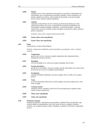 CIF Factores Ambientais
147
e2200 Plantas
qualquer um dos vários organismos fotossintéticos, eucarióticos, multicelulares do
reino Plantae, que se caracterizam por produzir embriões, conter cloroplastos, ter
paredes celulares de celulose e não ter poder de locomoção, como por exemplo,
árvores, flores, arbustos e plantas trepadeiras
e2201 Animais
organismos multicelulares do reino Animal, que diferem das plantas por certas
características típicas, tais como, a capacidade de locomoção, metabolismo não
fotossintético, reacção acentuada a estímulos., crescimento limitado, e estrutura
corporal fixa, como por exemplo, animais selvagens ou domésticos, répteis, pássaros,
peixes e mamíferos
Exclusões: bens (e165); animais domesticados (e350)
e2208 Fauna e flora, outra especificada
e2209 Fauna e flora, não especificada
e225 Clima
características e eventos meteorológicos
Inclusões: temperatura, humidade, pressão atmosférica, precipitação, vento e variações
sazonais
e2250 Temperatura
grau de calor ou frio, como por exemplo, temperatura alta, temperatura baixa,
temperatura normal ou extrema
e2251 Humidade
nível de humidade no ar, como por exemplo, humidade, alta ou baixa
e2252 Pressão atmosférica
pressão do ar circundante, como por exemplo, pressão relacionada com a altura acima
do nível do mar ou com as condições meteorológicas
e2253 Precipitação
queda de humidade condensada, como por exemplo, chuva, orvalho, neve, geada e
granizo
e2254 Vento
ar em movimentação natural mais ou menos rápida, como por exemplo, brisa, vento
forte ou rajada
e2255 Variação sazonal
mudanças naturais, regulares e previsíveis de uma estação para a seguinte (verão,
outono, inverno e primavera)
e2258 Clima, outro especificado
e2259 Clima, não especificado
e230 Fenómenos naturais
mudanças geográficas e atmosféricas que perturbam o ambiente físico do indivíduo e que
ocorrem regular ou irregularmente, tais como, tremor de terra e condições climáticas
violentas, e.g., tornados, furacões, tufões, inundações, incêndios em florestas e tempestades
de neve
 