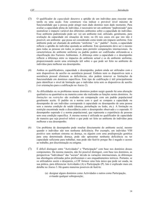 CIF Introdução
14
(3) O qualificador de capacidade descreve a aptidão de um indivíduo para executar uma
tarefa ou uma acção. Este constructo visa indicar o provável nível máximo de
funcionalidade que a pessoa pode atingir num dado domínio num dado momento. Para
avaliar a capacidade plena do indivíduo, é necessário ter um ambiente "padronizado" para
neutralizar o impacto variável dos diferentes ambientes sobre a capacidade do indivíduo.
Esse ambiente padronizado pode ser: (a) um ambiente real, utilizado, geralmente, para
avaliação da capacidade em situações de teste; ou (b) nos casos em que isto não é
possível, um ambiente que possa ser considerado como tendo um impacto uniforme. Este
ambiente pode ser chamado de ambiente “uniforme “ ou “ padrão”. Assim, a capacidade
reflecte a aptidão do indivíduo ajustada ao ambiente. Este ajustamento deve ser o mesmo
para todas as pessoas em todos os países para permitir comparações internacionais. As
características do ambiente uniforme ou padrão podem ser codificadas utilizando-se a
classificação dos Factores Ambientais. A diferença entre a capacidade e o desempenho
reflecte a diferença entre os impactos do ambiente actual e os do ambiente uniforme,
proporcionando assim uma orientação útil sobre o que pode ser feito no ambiente do
indivíduo para melhorar seu desempenho.
(4) Ambos os qualificadores, capacidade e desempenho, podem ainda ser utilizados com e
sem dispositivos de auxílio ou assistência pessoal. Embora nem os dispositivos nem a
assistência pessoal eliminem as deficiências, eles podem remover as limitações da
funcionalidade em domínios específicos. Este tipo de codificação é útil principalmente
para identificar o nível de limitação que o indivíduo teria sem os dispositivos de auxílio
(ver orientações para a codificação no Anexo 2).
(5) As dificuldades ou os problemas nesses domínios podem surgir quando há uma alteração
qualitativa ou quantitativa na maneira como são realizadas as funções nestes domínios. As
limitações ou restrições são avaliadas em comparação com um padrão populacional
geralmente aceite. O padrão ou a norma com o qual se compara a capacidade ou
desempenho de um indivíduo corresponde à capacidade ou desempenho de uma pessoa
sem a mesma condição de saúde (doença, perturbação ou lesão, etc.). A limitação ou
restrição encontrada mede a discordância entre o desempenho observado e o esperado. O
desempenho esperado é a norma populacional, que representa a experiência de pessoas
sem essa condição específica. A mesma norma é utilizada no qualificador de capacidade
de maneira que seja possível inferir o que pode ser feito ao ambiente do indivíduo para
melhorar o seu desempenho.
(6) Um problema de desempenho pode resultar directamente do ambiente social, mesmo
quando o indivíduo não tem nenhuma deficiência. Por exemplo, um indivíduo VIH
positivo sem nenhum sintoma ou doença, ou alguém com uma predisposição genética
para uma determinada doença, pode não apresentar nenhuma deficiência ou ter
capacidade suficiente para trabalhar, mas pode não fazê-lo porque lhe é negado o acesso
ao trabalho, por discriminação ou estigma.
(7) É difícil distinguir entre "Actividades" e "Participação" com base nos domínios desses
componentes. Da mesma maneira, não foi possível distinguir, com base nos domínios, as
perspectivas "individuais" das "sociais" devido às variações internacionais, às diferenças
nas abordagens utilizadas pelos profissionais e aos enquadramentos teóricos. Portanto, se
os utilizadores assim o desejarem, a CIF fornece uma lista única que pode ser usada, na
sua prática, para diferenciar Actividades (A) e Participação (P). Isto é explicado mais em
detalhe no Anexo 3. Há quatro maneiras possíveis de fazê-lo:
(a) designar alguns domínios como Actividades e outros como Participação,
evitando qualquer sobreposição;
 