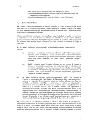 CIF Introdução
15
(b) o mesmo que (a), mas permitindo uma sobreposição parcial;
(c) designar todos os domínios detalhados como Actividades e os títulos das
categorias como Participação;
(d) utilizar todos os domínios como Actividades e como Participação.
4.3 Factores Contextuais
Os Factores Contextuais representam o histórico completo da vida e do estilo de vida de um
indivíduo. Eles incluem dois componentes: Factores Ambientais e Factores Pessoais – que podem
ter efeito num indivíduo com uma determinada condição de saúde e sobre a saúde e os estados
relacionados com a saúde do indivíduo.
Os factores ambientais constituem o ambiente físico, social e atitudinal no qual as pessoas vivem
e conduzem sua vida. Esses factores são externos aos indivíduos e podem ter uma influência
positiva ou negativa sobre o seu desempenho enquanto membro da sociedade, sobre a capacidade
do indivíduo para executar acções ou tarefas, ou sobre a função ou estrutura do corpo do
indivíduo.
(1) Os Factores Ambientais estão organizados na classificação tendo em vista dois níveis
distintos:
(a) Individual – no ambiente imediato do indivíduo, englobando espaços como o
domicílio, o local de trabalho e a escola. Este nível inclui as características físicas
e materiais do ambiente em que o indivíduo se encontra, bem como o contacto
directo com outros indivíduos, tais como, família, conhecidos, colegas e
estranhos.
(b) Social – estruturas sociais formais e informais, serviços e regras de conduta ou
sistemas na comunidade ou cultura que têm um impacto sobre os indivíduos. Este
nível inclui organizações e serviços relacionados com o trabalho, com actividades
na comunidade, com organismos governamentais, serviços de comunicação e de
transporte e redes sociais informais, bem como, leis, regulamentos, regras formais
e informais, atitudes e ideologias.
(2) Os Factores Ambientais interagem com os componentes das Funções e das Estruturas do
Corpo e os componentes das Actividades e da Participação. Para cada componente, a
natureza e a extensão dessa interacção podem ser melhor definidas com base nos
resultados de trabalhos científicos a desenvolver no futuro. A incapacidade é
caracterizada como o resultado de uma relação complexa entre a condição de saúde do
indivíduo e os factores pessoais, com os factores externos que representam as
circunstâncias nas quais o indivíduo vive. Assim, diferentes ambientes podem ter um
impacto distinto sobre o mesmo indivíduo com uma determinada condição de saúde. Um
ambiente com barreiras, ou sem facilitadores, vai restringir o desempenho do indivíduo;
outros ambientes mais facilitadores podem melhorar esse desempenho. A sociedade pode
limitar o desempenho de um indivíduo criando barreiras (e.g., prédios inacessíveis) ou
não fornecendo facilitadores (e.g., indisponibilidade de dispositivos de auxílio).
Os factores pessoais são o histórico particular da vida e do estilo de vida de um indivíduo e
englobam as características do indivíduo que não são parte de uma condição de saúde ou de uma
condição de saúde. Esses factores podem incluir o sexo, raça, idade, outros estados de saúde,
condição física, estilo de vida, hábitos, educação recebida, diferentes maneiras de enfrentar
problemas, antecedentes sociais, nível de instrução, profissão, experiência passada e presente,
 