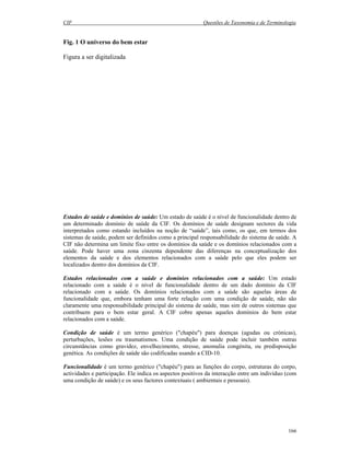 CIF Questões de Taxonomia e de Terminologia
166
Fig. 1 O universo do bem estar
Figura a ser digitalizada
Estados de saúde e domínios de saúde: Um estado de saúde é o nível de funcionalidade dentro de
um determinado domínio de saúde da CIF. Os domínios de saúde designam sectores da vida
interpretados como estando incluídos na noção de “saúde”, tais como, os que, em termos dos
sistemas de saúde, podem ser definidos como a principal responsabilidade do sistema de saúde. A
CIF não determina um limite fixo entre os domínios da saúde e os domínios relacionados com a
saúde. Pode haver uma zona cinzenta dependente das diferenças na conceptualização dos
elementos da saúde e dos elementos relacionados com a saúde pelo que eles podem ser
localizados dentro dos domínios da CIF.
Estados relacionados com a saúde e domínios relacionados com a saúde: Um estado
relacionado com a saúde é o nível de funcionalidade dentro de um dado domínio da CIF
relacionado com a saúde. Os domínios relacionados com a saúde são aquelas áreas de
funcionalidade que, embora tenham uma forte relação com uma condição de saúde, não são
claramente uma responsabilidade principal do sistema de saúde, mas sim de outros sistemas que
contribuem para o bem estar geral. A CIF cobre apenas aqueles domínios do bem estar
relacionados com a saúde.
Condição de saúde é um termo genérico ("chapéu") para doenças (agudas ou crónicas),
perturbações, lesões ou traumatismos. Uma condição de saúde pode incluir também outras
circunstâncias como gravidez, envelhecimento, stresse, anomalia congénita, ou predisposição
genética. As condições de saúde são codificadas usando a CID-10.
Funcionalidade é um termo genérico ("chapéu") para as funções do corpo, estruturas do corpo,
actividades e participação. Ele indica os aspectos positivos da interacção entre um indivíduo (com
uma condição de saúde) e os seus factores contextuais ( ambientais e pessoais).
 