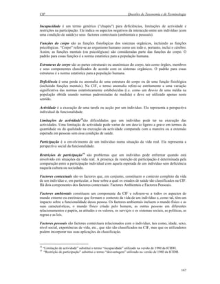 CIF Questões de Taxonomia e de Terminologia
167
Incapacidade é um termo genérico ("chapéu") para deficiências, limitações de actividade e
restrições na participação. Ele indica os aspectos negativos da interacção entre um indivíduo (com
uma condição de saúde) e seus factores contextuais (ambientais e pessoais).
Funções do corpo são as funções fisiológicas dos sistemas orgânicos, incluindo as funções
psicológicas. “Corpo” refere-se ao organismo humano como um todo e, portanto, inclui o cérebro.
Assim, as funções mentais (ou psicológicas) são consideradas parte das funções do corpo. O
padrão para essas funções é a norma estatística para a população humana.
Estruturas do corpo são as partes estruturais ou anatómicas do corpo, tais como órgãos, membros
e seus componentes classificados de acordo com os sistemas orgânicos. O padrão para essas
estruturas é a norma estatística para a população humana.
Deficiência é uma perda ou anomalia de uma estrutura do corpo ou de uma função fisiológica
(incluindo funções mentais). Na CIF, o termo anomalia refere-se estritamente a uma variação
significativa das normas estatisticamente estabelecidas (i.e. como um desvio de uma média na
população obtida usando normas padronizadas de medida) e deve ser utilizado apenas neste
sentido.
Actividade é a execução de uma tarefa ou acção por um indivíduo. Ela representa a perspectiva
individual da funcionalidade.
Limitações de actividade18
são dificuldades que um indivíduo pode ter na execução das
actividades. Uma limitação de actividade pode variar de um desvio ligeiro a grave em termos da
quantidade ou da qualidade na execução da actividade comparada com a maneira ou a extensão
esperada em pessoas sem essa condição de saúde.
Participação é o envolvimento de um indivíduo numa situação da vida real. Ela representa a
perspectiva social da funcionalidade.
Restrições de participação19
são problemas que um indivíduo pode enfrentar quando está
envolvido em situações da vida real. A presença da restrição de participação é determinada pela
comparação entre a participação individual com aquela esperada de um indivíduo sem deficiência
naquela cultura ou sociedade.
Factores contextuais são os factores que, em conjunto, constituem o contexto completo da vida
de um indivíduo e, em particular, a base sobre a qual os estados de saúde são classificados na CIF.
Há dois componentes dos factores contextuais: Factores Ambientais e Factores Pessoais.
Factores ambientais constituem um componente da CIF e referem-se a todos os aspectos do
mundo externo ou extrínseco que formam o contexto da vida de um indivíduo e, como tal, têm um
impacto sobre a funcionalidade dessa pessoa. Os factores ambientais incluem o mundo físico e as
suas características, o mundo físico criado pelo homem, as outras pessoas em diferentes
relacionamentos e papéis, as atitudes e os valores, os serviços e os sistemas sociais, as políticas, as
regras e as leis.
Factores pessoais são factores contextuais relacionados com o indivíduo, tais como, idade, sexo,
nível social, experiências de vida, etc., que não são classificados na CIF, mas que os utilizadores
podem incorporar nas suas aplicações da classificação.
18
“Limitação de actividade” substitui o termo “incapacidade” utilizado na versão de 1980 da ICIDH.
19
“Restrição de participação” substitui o termo “desvantagem” utilizado na versão de 1980 da ICIDH.
 