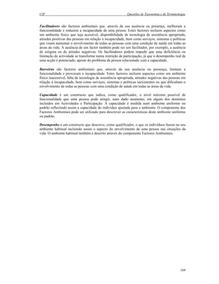 CIF Questões de Taxonomia e de Terminologia
168
Facilitadores são factores ambientais que, através da sua ausência ou presença, melhoram a
funcionalidade e reduzem a incapacidade de uma pessoa. Estes factores incluem aspectos como
um ambiente físico que seja acessível, disponibilidade de tecnologia de assistência apropriada,
atitudes positivas das pessoas em relação à incapacidade, bem como serviços, sistemas e políticas
que visam aumentar o envolvimento de todas as pessoas com uma condição de saúde em todas as
áreas da vida. A ausência de um factor também pode ser um facilitador, por exemplo, a ausência
de estigma ou de atitudes negativas. Os facilitadores podem impedir que uma deficiência ou
limitação de actividade se transforme numa restrição de participação, já que o desempenho real de
uma acção é potenciado, apesar do problema da pessoa relacionado com a capacidade.
Barreiras são factores ambientais que, através da sua ausência ou presença, limitam a
funcionalidade e provocam a incapacidade. Estes factores incluem aspectos como um ambiente
físico inacessível, falta de tecnologia de assistência apropriada, atitudes negativas das pessoas em
relação à incapacidade, bem como serviços, sistemas e políticas inexistentes ou que dificultam o
envolvimento de todas as pessoas com uma condição de saúde em todas as áreas da vida.
Capacidade é um constructo que indica, como qualificador, o nível máximo possível de
funcionalidade que uma pessoa pode atingir, num dado momento, em algum dos domínios
incluídos em Actividades e Participação. A capacidade é medida num ambiente uniforme ou
padrão reflectindo assim a capacidade do indivíduo ajustada para o ambiente. O componente dos
Factores Ambientais pode ser utilizado para descrever as características deste ambiente uniforme
ou padrão.
Desempenho é um constructo que descreve, como qualificador, o que os indivíduos fazem no seu
ambiente habitual incluindo assim o aspecto do envolvimento de uma pessoa nas situações da
vida. O ambiente habitual também é descrito através do componente Factores Ambientais.
 
