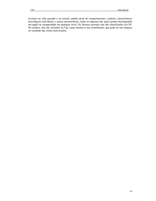CIF Introdução
16
(eventos na vida passada e na actual), padrão geral de comportamento, carácter, características
psicológicas individuais e outras características, todas ou algumas das quais podem desempenhar
um papel na incapacidade em qualquer nível. Os factores pessoais não são classificados na CIF.
No entanto, eles são incluídos na Fig.1 para mostrar a sua contribuição, que pode ter um impacto
no resultado das várias intervenções.
 