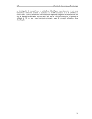 CIF Questões de Taxonomia e de Terminologia
172
na investigação, é essencial que os utilizadores identifiquem separadamente, e com uma
terminologia claramente distinta, os elementos do modelo conceptual e os da estrutura da
classificação. Todavia, chegou-se à conclusão de que a precisão e a pureza alcançadas com este
tipo de abordagem não valem o preço pago, pois um tal nível de abstracção vai diminuir a
utilidade da CIF e, o que é mais importante, restringir o leque de potenciais utilizadores desta
classificação.
 