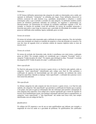 CIF Guia para a Codificação pela CIF
175
Definições
A CIF fornece definições operacionais das categorias de saúde ou relacionadas com a saúde, por
oposição às definições “vernáculas” ou utilizadas por leigos. Essas definições descrevem os
atributos essenciais de cada domínio (e.g., qualidades, propriedades e relações) e contêm
informações sobre o que é incluído e excluído em cada categoria. As definições também contêm
pontos de referência geralmente utilizados em avaliação, em inquéritos e questionários ou,
alternativamente, em instrumentos de avaliação de resultados codificados segundo a CIF. Por
exemplo, as funções de acuidade visual são definidas em termos da acuidade monocular e
binocular para perto e para longe de maneira que a gravidade da dificuldade da acuidade visual
possa ser codificada como nenhuma, ligeira, moderada, grave ou total.
Termos de inclusão
Os termos de inclusão estão enunciados após a definição de muitas categorias. Eles são incluídos
como uma orientação em relação ao conteúdo da categoria e a lista não pretende ser exaustiva. No
caso dos itens de segundo nível, as inclusões cobrem de maneira implícita todos os itens de
terceiro nível.
Termos de exclusão
Os termos de exclusão são fornecidos onde, devido à semelhança com outro termo, a aplicação
possa ser difícil. Por exemplo, poderia ser considerado que a categoria “Excreção” inclui a
categoria “Cuidar de partes do corpo”. No entanto, para distinguir as duas, “Excreção” é excluída
da categoria d520 “Cuidar de partes do corpo” e codificada em d530.
Outro especificado
No final de cada grupo de itens de terceiro e quatro níveis e, no final de cada capítulo, estão as
categorias “outro especificado” (identificadas pelo código com final 8). Elas permitem a
codificação de aspectos da funcionalidade que não estão incluídos em nenhuma das outras
categorias específicas. Quando se emprega “outro especificado”, o utilizador deve precisar o novo
item numa lista adicional.
Não especificado
As últimas categorias de cada conjunto de itens de terceiro e quarto níveis, e no final de cada
capítulo, são categorias “não especificado” que permitem a codificação de funções que se ajustam
a um grupo, mas para as quais as informações não são suficientes para permitir a designação de
uma categoria mais específica. Esse código tem o mesmo significado que o termo de segundo ou
terceiro nível imediatamente acima, sem qualquer informação adicional (para os agrupamentos, as
categorias “outro especificado” e “não especificado” são unidas num único item, mas sempre
identificadas com um código de final 9).
Qualificadores
Os códigos da CIF requerem o uso de um ou mais qualificadores que indicam, por exemplo, a
magnitude do nível de saúde ou a gravidade do problema. Os qualificadores são codificados
 
