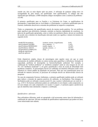 CIF Guia para a Codificação pela CIF
176
usando um, dois ou mais dígitos após um ponto. A utilização de qualquer código deve vir
acompanhada de, pelo menos, um qualificador. Sem qualificadores, os códigos não têm
significado (por definição, a OMS interpreta códigos incompletos como a ausência de problema –
xxx.00).
O primeiro qualificador para as Funções e as Estruturas do Corpo, os qualificadores de
desempenho e capacidade para as Actividades e a Participação, e o primeiro qualificador para os
Factores Ambientais descrevem a extensão dos problemas no respectivo componente.
Todos os componentes são quantificados através da mesma escala genérica. Ter um problema
pode significar uma deficiência, limitação, restrição ou barreira, dependendo do constructo. As
palavras de qualificação apropriadas, como se indica nos parêntesis abaixo, devem ser escolhidas
de acordo com o domínio de classificação relevante (onde xxx significa o número de domínio do
segundo nível):
xxx.0 NÃO há problema (nenhum, ausente, insignificante) 0-4%
xxx.1 Problema LIGEIRO (leve, pequeno, ...) 5-24%
xxx.2 Problema MODERADO (médio, regular, ...) 25-49%
xxx.3 Problema GRAVE (grande, extremo, ...) 50-95%
xxx.4 Problema COMPLETO (total, ....) 96-100%
xxx.8 não especificado
xxx.9 não aplicável
Estão disponíveis amplas classes de percentagens para aqueles casos em que se usam
instrumentos de medida calibrados ou outras normas para quantificar a deficiência, limitação de
capacidade, problema de desempenho ou barreira/facilitador ambiental. Por exemplo, a
codificação de "nenhum problema" ou "problema completo" pode ter uma margem de erro até
5%. Um "problema moderado" é, em geral, quantificado a meio da escala de dificuldade total
(problema completo). As percentagens devem ser calibradas em domínios diferentes tendo como
referência os valores padrão da população em percentis. Para que essa quantificação possa ser
utilizada de maneira universal, os processos de avaliação devem ser desenvolvidos através de
pesquisas.
No caso do componente Factores Ambientais, o primeiro qualificador também pode ser utilizado
para indicar a extensão de aspectos positivos do ambiente, ou facilitadores. Para designar os
facilitadores pode ser utilizada a mesma escala 0-4, mas o ponto é substituído por um sinal de +:
e.g., e110+2. Os factores ambientais podem ser codificados (i) em relação a cada componente; ou
(ii) sem relação com cada componente (ver secção 3 a seguir ). A primeira opção é preferível já
que ela identifica mais claramente o impacto e a atribuição.
Qualificadores adicionais
Para utilizadores diferentes, pode ser apropriado e útil acrescentar outros tipos de informações à
codificação de cada item. Há uma variedade de qualificadores suplementares que podem ser úteis,
como mencionado mais adiante.
 