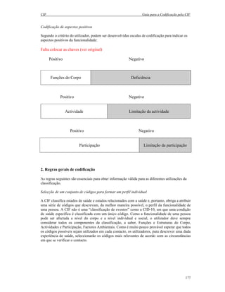 CIF Guia para a Codificação pela CIF
177
Codificação de aspectos positivos
Segundo o critério do utilizador, podem ser desenvolvidas escalas de codificação para indicar os
aspectos positivos da funcionalidade:
Falta colocar as chaves (ver original)
Positivo Negativo
Funções do Corpo Deficiência
Positivo Negativo
Actividade Limitação da actividade
Positivo Negativo
Participação Limitação da participação
2. Regras gerais de codificação
As regras seguintes são essenciais para obter informação válida para as diferentes utilizações da
classificação.
Selecção de um conjunto de códigos para formar um perfil individual
A CIF classifica estados de saúde e estados relacionados com a saúde e, portanto, obriga a atribuir
uma série de códigos que descrevam, da melhor maneira possível, o perfil da funcionalidade de
uma pessoa. A CIF não é uma “classificação de eventos” como a CID-10, em que uma condição
de saúde específica é classificada com um único código. Como a funcionalidade de uma pessoa
pode ser afectada a nível do corpo e a nível individual e social, o utilizador deve sempre
considerar todos os componentes da classificação, a saber, Funções e Estruturas do Corpo,
Actividades e Participação, Factores Ambientais. Como é muito pouco provável esperar que todos
os códigos possíveis sejam utilizados em cada contacto, os utilizadores, para descrever uma dada
experiência de saúde, seleccionarão os códigos mais relevantes de acordo com as circunstâncias
em que se verificar o contacto.
 