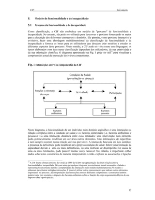CIF Introdução
17
5. Modelo de funcionalidade e de incapacidade
5.1 Processo da funcionalidade e da incapacidade
Como classificação, a CIF não estabelece um modelo de "processo" de funcionalidade e
incapacidade. No entanto, ela pode ser utilizada para descrever o processo fornecendo os meios
para a descrição dos diferentes constructos e domínios. Ela permite, como processo interactivo e
evolutivo, fazer uma abordagem multidimensional da classificação da funcionalidade e da
incapacidade e fornece as bases para os utilizadores que desejam criar modelos e estudar os
diferentes aspectos deste processo. Neste sentido, a CIF pode ser vista como uma linguagem: os
textos elaborados com base nesta classificação dependem dos utilizadores, da sua criatividade e
da sua orientação científica. O diagrama apresentado na Fig. 1 pode ser útil15
para visualizar a
compreensão actual da interacção dos vários componentes.
Fig. 1 Interacções entre os componentes da CIF
Neste diagrama, a funcionalidade de um indivíduo num domínio específico é uma interacção ou
relação complexa entre a condição de saúde e os factores contextuais (i.e. factores ambientais e
pessoais). Há uma interacção dinâmica entre estas entidades: uma intervenção num elemento
pode, potencialmente, modificar um ou vários outros elementos. Estas interacções são específicas
e nem sempre ocorrem numa relação unívoca previsível. A interacção funciona em dois sentidos:
a presença da deficiência pode modificar até a própria condição de saúde. Inferir uma limitação da
capacidade devido a uma ou mais deficiências, ou uma restrição de desempenho por causa de
uma ou mais limitações, pode parecer muitas vezes razoável. No entanto, é importante colher
dados sobre estes constructos de maneira independente e então, explorar as associações e ligações
15
A CIF difere substancialmente da versão de 1980 da ICIDH na representação das inter-relações entre a
funcionalidade e incapacidade. Deve-se notar que qualquer diagrama provavelmente estará incompleto e fadado a
representações incorrectas devido à complexidade das interacções num modelo multidimensional. O modelo é
elaborado para ilustrar múltiplas interacções. É possível utilizar outras representações que indicam outros elementos
importantes no processo. As interpretações das interacções entre os diferentes componentes e constructos também
podem variar (por exemplo, o impacto dos factores ambientais sobre as funções do corpo seguramente diferem do seu
impacto sobre a participação).
Actividade
Funções e estruturas
do corpo
Participação
Factores
ambientais
Factores
pessoais
Condição de Saúde
(perturbação ou doença)
 