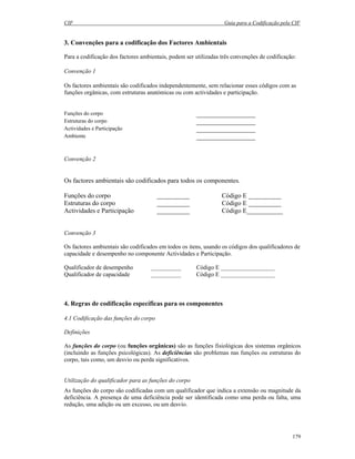 CIF Guia para a Codificação pela CIF
179
3. Convenções para a codificação dos Factores Ambientais
Para a codificação dos factores ambientais, podem ser utilizadas três convenções de codificação:
Convenção 1
Os factores ambientais são codificados independentemente, sem relacionar esses códigos com as
funções orgânicas, com estruturas anatómicas ou com actividades e participação.
Funções do corpo __________________
Estruturas do corpo __________________
Actividades e Participação __________________
Ambiente __________________
Convenção 2
Os factores ambientais são codificados para todos os componentes.
Funções do corpo __________ Código E __________
Estruturas do corpo __________ Código E __________
Actividades e Participação __________ Código E___________
Convenção 3
Os factores ambientais são codificados em todos os itens, usando os códigos dos qualificadores de
capacidade e desempenho no componente Actividades e Participação.
Qualificador de desempenho __________ Código E __________________
Qualificador de capacidade __________ Código E __________________
4. Regras de codificação específicas para os componentes
4.1 Codificação das funções do corpo
Definições
As funções do corpo (ou funções orgânicas) são as funções fisiológicas dos sistemas orgânicos
(incluindo as funções psicológicas). As deficiências são problemas nas funções ou estruturas do
corpo, tais como, um desvio ou perda significativos.
Utilização do qualificador para as funções do corpo
As funções do corpo são codificadas com um qualificador que indica a extensão ou magnitude da
deficiência. A presença de uma deficiência pode ser identificada como uma perda ou falta, uma
redução, uma adição ou um excesso, ou um desvio.
 