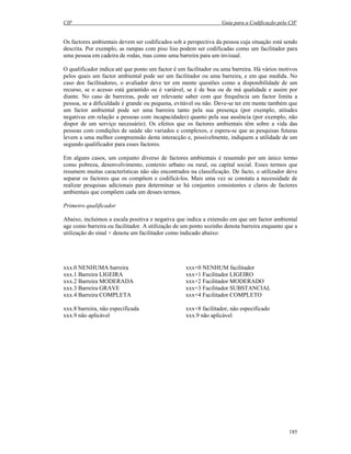 CIF Guia para a Codificação pela CIF
185
Os factores ambientais devem ser codificados sob a perspectiva da pessoa cuja situação está sendo
descrita. Por exemplo, as rampas com piso liso podem ser codificadas como um facilitador para
uma pessoa em cadeira de rodas, mas como uma barreira para um invisual.
O qualificador indica até que ponto um factor é um facilitador ou uma barreira. Há vários motivos
pelos quais um factor ambiental pode ser um facilitador ou uma barreira, e em que medida. No
caso dos facilitadores, o avaliador deve ter em mente questões como a disponibilidade de um
recurso, se o acesso está garantido ou é variável, se é de boa ou de má qualidade e assim por
diante. No caso de barreiras, pode ser relevante saber com que frequência um factor limita a
pessoa, se a dificuldade é grande ou pequena, evitável ou não. Deve-se ter em mente também que
um factor ambiental pode ser uma barreira tanto pela sua presença (por exemplo, atitudes
negativas em relação a pessoas com incapacidades) quanto pela sua ausência (por exemplo, não
dispor de um serviço necessário). Os efeitos que os factores ambientais têm sobre a vida das
pessoas com condições de saúde são variados e complexos, e espera-se que as pesquisas futuras
levem a uma melhor compreensão desta interacção e, possivelmente, indiquem a utilidade de um
segundo qualificador para esses factores.
Em alguns casos, um conjunto diverso de factores ambientais é resumido por um único termo
como pobreza, desenvolvimento, contexto urbano ou rural, ou capital social. Esses termos que
resumem muitas características não são encontrados na classificação. De facto, o utilizador deve
separar os factores que os compõem e codificá-los. Mais uma vez se constata a necessidade de
realizar pesquisas adicionais para determinar se há conjuntos consistentes e claros de factores
ambientais que compõem cada um desses termos.
Primeiro qualificador
Abaixo, incluímos a escala positiva e negativa que indica a extensão em que um factor ambiental
age como barreira ou facilitador. A utilização de um ponto sozinho denota barreira enquanto que a
utilização do sinal + denota um facilitador como indicado abaixo:
xxx.0 NENHUMA barreira xxx+0 NENHUM facilitador
xxx.1 Barreira LIGEIRA xxx+1 Facilitador LIGEIRO
xxx.2 Barreira MODERADA xxx+2 Facilitador MODERADO
xxx.3 Barreira GRAVE xxx+3 Facilitador SUBSTANCIAL
xxx.4 Barreira COMPLETA xxx+4 Facilitador COMPLETO
xxx.8 barreira, não especificada xxx+8 facilitador, não especificado
xxx.9 não aplicável xxx.9 não aplicável
 