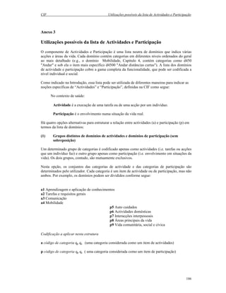 CIF Utilizações possíveis da lista de Actividades e Participação
186
Anexo 3
Utilizações possíveis da lista de Actividades e Participação
O componente de Actividades e Participação é uma lista neutra de domínios que indica várias
acções e áreas da vida. Cada domínio contém categorias em diferentes níveis ordenados do geral
ao mais detalhado (e.g., o domínio Mobilidade, Capítulo 4, contém categorias como d450
"Andar" e sob ela o item mais específico d4500 "Andar distâncias curtas"). A lista dos domínios
de actividade e participação cobre a gama completa da funcionalidade, que pode ser codificada a
nível individual e social.
Como indicado na Introdução, essa lista pode ser utilizada de diferentes maneiras para indicar as
noções específicas de “Actividades” e “Participação”, definidas na CIF como segue:
No contexto de saúde:
Actividade é a execução de uma tarefa ou de uma acção por um indivíduo.
Participação é o envolvimento numa situação da vida real.
Há quatro opções alternativas para estruturar a relação entre actividades (a) e participação (p) em
termos da lista de domínios:
(1) Grupos distintos de domínios de actividades e domínios de participação (sem
sobreposição)
Um determinado grupo de categorias é codificado apenas como actividades (i.e. tarefas ou acções
que um indivíduo faz) e outro grupo apenas como participação (i.e. envolvimento em situações da
vida). Os dois grupos, contudo, são mutuamente exclusivos.
Nesta opção, os conjuntos das categorias de actividade e das categorias de participação são
determinados pelo utilizador. Cada categoria é um item de actividade ou de participação, mas não
ambos. Por exemplo, os domínios podem ser divididos conforme segue:
a1 Aprendizagem e aplicação de conhecimentos
a2 Tarefas e requisitos gerais
a3 Comunicação
a4 Mobilidade
p5 Auto cuidados
p6 Actividades domésticas
p7 Interacções interpessoais
p8 Áreas principais da vida
p9 Vida comunitária, social e cívica
Codificação a aplicar nesta estrutura
a código de categoria qp qc (uma categoria considerada como um item de actividades)
p código de categoria qp qc ( uma categoria considerada como um item de participação)
 