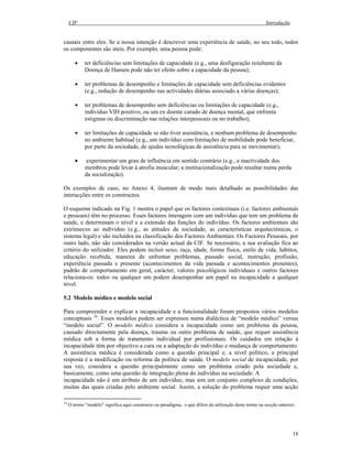 CIF Introdução
18
causais entre eles. Se a nossa intenção é descrever uma experiência de saúde, no seu todo, todos
os componentes são úteis. Por exemplo, uma pessoa pode:
• ter deficiências sem limitações de capacidade (e.g., uma desfiguração resultante da
Doença de Hansen pode não ter efeito sobre a capacidade da pessoa);
• ter problemas de desempenho e limitações de capacidade sem deficiências evidentes
(e.g., redução de desempenho nas actividades diárias associado a várias doenças);
• ter problemas de desempenho sem deficiências ou limitações de capacidade (e.g.,
indivíduo VIH positivo, ou um ex doente curado de doença mental, que enfrenta
estigmas ou discriminação nas relações interpessoais ou no trabalho);
• ter limitações de capacidade se não tiver assistência, e nenhum problema de desempenho
no ambiente habitual (e.g., um indivíduo com limitações de mobilidade pode beneficiar,
por parte da sociedade, de ajudas tecnológicas de assistência para se movimentar);
• experimentar um grau de influência em sentido contrário (e.g., a inactividade dos
membros pode levar à atrofia muscular; a institucionalização pode resultar numa perda
da socialização).
Os exemplos de caso, no Anexo 4, ilustram de modo mais detalhado as possibilidades das
interacções entre os constructos.
O esquema indicado na Fig. 1 mostra o papel que os factores contextuais (i.e. factores ambientais
e pessoais) têm no processo. Esses factores interagem com um indivíduo que tem um problema de
saúde, e determinam o nível e a extensão das funções do indivíduo. Os factores ambientais são
extrínsecos ao indivíduo (e.g., as atitudes da sociedade, as características arquitectónicas, o
sistema legal) e são incluídos na classificação dos Factores Ambientais. Os Factores Pessoais, por
outro lado, não são considerados na versão actual da CIF. Se necessário, a sua avaliação fica ao
critério do utilizador. Eles podem incluir sexo, raça, idade, forma física, estilo de vida, hábitos,
educação recebida, maneira de enfrentar problemas, passado social, instrução, profissão,
experiência passada e presente (acontecimentos da vida passada e acontecimentos presentes),
padrão de comportamento em geral, carácter, valores psicológicos individuais e outros factores
relaciona-os: todos ou qualquer um podem desempenhar um papel na incapacidade a qualquer
nível.
5.2 Modelo médico e modelo social
Para compreender e explicar a incapacidade e a funcionalidade foram propostos vários modelos
conceptuais 16
. Esses modelos podem ser expressos numa dialéctica de “modelo médico” versus
“modelo social”. O modelo médico considera a incapacidade como um problema da pessoa,
causado directamente pela doença, trauma ou outro problema de saúde, que requer assistência
médica sob a forma de tratamento individual por profissionais. Os cuidados em relação à
incapacidade têm por objectivo a cura ou a adaptação do indivíduo e mudança de comportamento.
A assistência médica é considerada como a questão principal e, a nível político, a principal
resposta é a modificação ou reforma da política de saúde. O modelo social de incapacidade, por
sua vez, considera a questão principalmente como um problema criado pela sociedade e,
basicamente, como uma questão de integração plena do indivíduo na sociedade. A
incapacidade não é um atributo de um indivíduo, mas sim um conjunto complexo de condições,
muitas das quais criadas pelo ambiente social. Assim, a solução do problema requer uma acção
16
O termo "modelo" significa aqui constructo ou paradigma, o que difere da utilização deste termo na secção anterior.
 