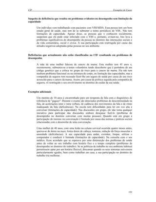 CIF Exemplos de Casos
192
Suspeita de deficiência que resulta em problemas evidentes no desempenho sem limitação da
capacidade
Um indivíduo vem trabalhando com pacientes com VIH/SIDA. Essa pessoa tem um bom
estado geral de saúde, mas tem de se submeter a testes periódicos de VIH.. Não tem
limitações de capacidade. Apesar disso, as pessoas que o conhecem socialmente,
suspeitam que ele pode estar infectado com o VIH e, portanto, evitam-no. Isto leva a
problemas significativos do desempenho da pessoa no domínio das interacções sociais e
da vida comunitária, social e cívica. A sua participação está restringida por causa das
atitudes negativas adoptadas pelas pessoas no seu ambiente.
Deficiências que actualmente não estão classificadas na CIF resultando em problemas de
desempenho
A mãe de uma mulher faleceu de cancro da mama. Esta mulher tem 45 anos e,
recentemente, submeteu-se a testes voluntários tendo descoberto que é portadora de um
código genético que a coloca no grupo de risco para o cancro de mama. Ela não tem
nenhum problema funcional ou na estrutura do corpo, ou limitação das capacidades, mas a
companhia de seguros tem recusado fazer-lhe um seguro de saúde por causa do seu risco
acrescido para o cancro da mama. Assim, por causa da política seguida pela companhia de
seguros, vê restringido o seu envolvimento no domínio de cuidar da sua saúde.
Exemplos adicionais
Um menino de 10 anos é encaminhado para um terapeuta da fala com o diagnóstico de
referência de "gaguez". Durante o exame são detectados problemas de descontinuidade na
fala, de acelerações inter e intra verbais, de cadência dos movimentos da fala e de ritmo
inadequado da fala (deficiências). Na escola tem dificuldades para ler em voz alta e
conversar (limitações de capacidade). Nas discussões em grupo, ele não toma qualquer
iniciativa para participar das discussões embora desejasse fazê-lo (problema de
desempenho no domínio conversar com muitas pessoas). Quando está em grupo a
participação do menino na conversação é limitada por causa das normas e práticas sociais
relacionadas com o desenrolar de uma conversação.
Uma mulher de 40 anos, com uma lesão na coluna cervical ocorrida quatro meses antes,
queixa-se de dores na nuca, fortes dores de cabeça, tonturas, redução da força muscular e
ansiedade (deficiências). A sua capacidade para andar, cozinhar, limpar, utilizar o
computador e conduzir é limitada (limitações de capacidade). Na consulta com o seu
médico, ficou acordado que se esperava por uma diminuição dos problemas de saúde
antes de voltar ao seu trabalho com horário fixo e a tempo completo (problemas de
desempenho no domínio do trabalho). Se as políticas de trabalho no seu ambiente habitual
permitissem optar por um horário flexível, descansar quando os seus sintomas estivessem
particularmente agudos, bem como trabalhar em casa, a sua participação no domínio do
trabalho iria melhorar.
 