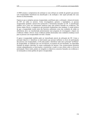 CIF A CIF e as pessoas com incapacidades
194
A OMS assume o compromisso de continuar os seus esforços no sentido de garantir que pessoas
com incapacidades beneficiem da classificação e da avaliação e não sejam privadas dos seus
direitos ou discriminadas.
Espera-se que as próprias pessoas incapacitadas contribuam para a utilização e desenvolvimento
da CIF em todos os sectores. Como investigadores, gestores e legisladores, as pessoas
incapacitadas ajudarão a desenvolver protocolos e ferramentas baseadas na CIF. A classificação
também serve como um instrumento poderoso para uma política baseada em evidências. Ela
fornece dados fiáveis e comparáveis que permitem fundamentar uma mudança. A noção política
de que a incapacidade resulta tanto das barreiras ambientais como das condições de saúde ou
deficiências deve ser transformada primeiramente num programa de investigação e depois em
evidências válidas e fiáveis. Essas evidências podem desencadear uma verdadeira mudança social
para as pessoas com incapacidades em todo o mundo.
O apoio à incapacidade também pode ser intensificado através da utilização da CIF. Como o
principal objectivo é identificar as intervenções que possam melhorar os níveis de participação
das pessoas com incapacidades, a CIF pode ajudar a identificar onde está o principal “problema”
da incapacidade: no ambiente que cria um barreira, na ausência de um facilitador, na capacidade
limitada do próprio indivíduo ou numa combinação de factores. Este esclarecimento permitirá
orientar adequadamente as intervenções e monitorizar e medir os seus efeitos sobre os níveis de
participação. Deste modo, podem ser atingidos os objectivos concretos baseados em evidências e
ser alcançadas as metas globais de apoio à incapacidade.
 