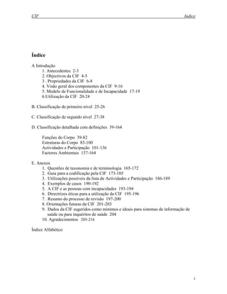CIF Indice
1
Índice
A Introdução
1. Antecedentes 2-3
2. Objectivos da CIF 4-5
3 . Propriedades da CIF 6-8
4. Visão geral dos componentes da CIF 9-16
5. Modelo de Funcionalidade e de Incapacidade 17-19
6.Utilização da CIF 20-24
B. Classificação de primeiro nível 25-26
C. Classificação de segundo nível 27-38
D. Classificação detalhada com definições 39-164
Funções do Corpo 39-82
Estruturas do Corpo 83-100
Actividades e Participação 101-136
Factores Ambientais 137-164
E. Anexos
1. Questões de taxonomia e de terminologia 165-172
2. Guia para a codificação pela CIF 173-185
3. Utilizações possíveis da lista de Actividades e Participação 186-189
4. Exemplos de casos 190-192
5. A CIF e as pessoas com incapacidades 193-194
6. Directrizes éticas para a utilização da CIF 195-196
7. Resumo do processo de revisão 197-200
8. Orientações futuras da CIF 201-203
9. Dados da CIF sugeridos como mínimos e ideais para sistemas de informação de
saúde ou para inquéritos de saúde 204
10. Agradecimentos 205-216
Índice Alfabético
 