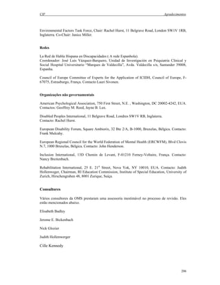 CIF Agradecimentos
206
Environmental Factors Task Force, Chair: Rachel Hurst, 11 Belgrave Road, London SW1V 1RB,
Inglaterra. Co-Chair: Janice Miller.
Redes
La Red de Habla Hispana en Discapacidades ( A rede Espanhola).
Coordenador: José Luis Vázquez-Barquero, Unidad de Investigación en Psiquiatria Clinical y
Social Hospital Universitario “Marques de Valdecilla”, Avda. Valdecilla s/n, Santander 39008,
Espanha.
Council of Europe Committee of Experts for the Application of ICIDH, Council of Europe, F-
67075, Estrasburgo, França. Contacto Lauri Sivonen.
Organizações não governamentais
American Psychological Association, 750 First Street, N.E. , Washington, DC 20002-4242, EUA.
Contactos: Geoffrey M. Reed, Jayne B. Lux.
Disabled Peoples International, 11 Belgrave Road, Londres SW1V RB, Inglaterra.
Contacto: Rachel Hurst.
European Disability Forum, Square Ambiorix, 32 Bte 2/A, B-1000, Bruxelas, Bélgica. Contacto:
Frank Mulcahy.
European Regional Council for the World Federation of Mental Health (ERCWFM), Blvd Clovis
N.7, 1000 Bruxelas, Bélgica. Contacto: John Henderson.
Inclusion International, 13D Chemin de Levant, F-01210 Ferney-Voltaire, França. Contacto:
Nancy Breitenbach.
Rehabilitation International, 25 E. 21st
Street, Nova Yok, NY 10010, EUA. Contacto: Judith
Hollenweger, Chairman, RI Education Commission, Institute of Special Education, University of
Zurich, Hirschengraben 48, 8001 Zurique, Suíça.
Consultores
Vários consultores da OMS prestaram uma assessoria inestimável no processo de revisão. Eles
estão mencionados abaixo.
Elisabeth Badley
Jerome E. Bickenbach
Nick Glozier
Judith Hollenwerger
Cille Kennedy
 