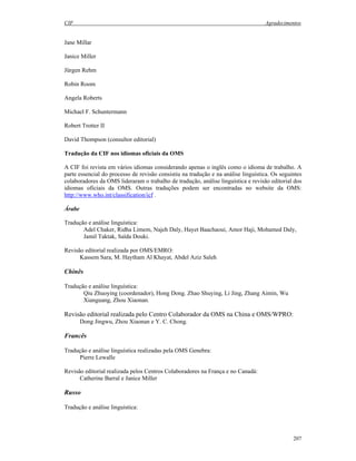 CIF Agradecimentos
207
Jane Millar
Janice Miller
Jürgen Rehm
Robin Room
Angela Roberts
Michael F. Schuntermann
Robert Trotter II
David Thompson (consultor editorial)
Tradução da CIF nos idiomas oficiais da OMS
A CIF foi revista em vários idiomas considerando apenas o inglês como o idioma de trabalho. A
parte essencial do processo de revisão consistiu na tradução e na análise linguística. Os seguintes
colaboradores da OMS lideraram o trabalho de tradução, análise linguística e revisão editorial dos
idiomas oficiais da OMS. Outras traduções podem ser encontradas no website da OMS:
http://www.who.int/classification/icf .
Árabe
Tradução e análise linguística:
Adel Chaker, Ridha Limem, Najeh Daly, Hayet Baachaoui, Amor Haji, Mohamed Daly,
Jamil Taktak, Saïda Douki.
Revisão editorial realizada por OMS/EMRO:
Kassem Sara, M. Haytham Al Khayat, Abdel Aziz Saleh
Chinês
Tradução e análise linguística:
Qiu Zhuoying (coordenador), Hong Dong. Zhao Shuying, Li Jing, Zhang Aimin, Wu
Xianguang, Zhou Xiaonan.
Revisão editorial realizada pelo Centro Colaborador da OMS na China e OMS/WPRO:
Dong Jingwu, Zhou Xiaonan e Y. C. Chong.
Francês
Tradução e análise linguística realizadas pela OMS Genebra:
Pierre Lewalle
Revisão editorial realizada pelos Centros Colaboradores na França e no Canadá:
Catherine Barral e Janice Miller
Russo
Tradução e análise linguística:
 