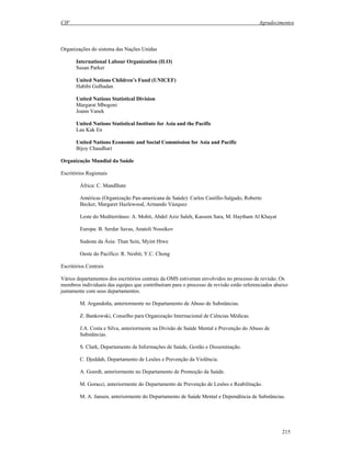 CIF Agradecimentos
215
Organizações do sistema das Nações Unidas
International Labour Organization (ILO)
Susan Parker
United Nations Children’s Fund (UNICEF)
Habibi Gulbadan
United Nations Statistical Division
Margarat Mbogoni
Joann Vanek
United Nations Statistical Institute for Asia and the Pacific
Lau Kak En
United Nations Economic and Social Commission for Asia and Pacific
Bijoy Chaudhari
Organização Mundial da Saúde
Escritórios Regionais
África: C. Mandlhate
Américas (Organização Pan-americana de Saúde): Carlos Castillo-Salgado, Roberto
Becker, Margaret Hazlewood, Armando Vázquez
Leste do Mediterrâneo: A. Mohit, Abdel Aziz Saleh, Kassem Sara, M. Haytham Al Khayat
Europa: B. Serdar Savas, Anatoli Nossikov
Sudeste da Ásia: Than Sein, Myint Htwe
Oeste do Pacífico: R. Nesbit, Y.C. Chong
Escritórios Centrais
Vários departamentos dos escritórios centrais da OMS estiveram envolvidos no processo de revisão. Os
membros individuais das equipes que contribuíram para o processo de revisão estão referenciados abaixo
juntamente com seus departamentos.
M. Argandoña, anteriormente no Departamento de Abuso de Substâncias.
Z. Bankowski, Conselho para Organização Internacional de Ciências Médicas.
J.A. Costa e Silva, anteriormente na Divisão de Saúde Mental e Prevenção do Abuso de
Substâncias.
S. Clark, Departamento de Informações de Saúde, Gestão e Disseminação.
C. Djeddah, Departamento de Lesões e Prevenção da Violência.
A. Goerdt, anteriormente no Departamento de Promoção da Saúde.
M. Goracci, anteriormente do Departamento de Prevenção de Lesões e Reabilitação.
M. A. Jansen, anteriormente do Departamento de Saúde Mental e Dependência de Substâncias.
 