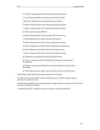 CIF Agradecimentos
216
A. L’Hours, Programa Global sobre Evidências para Política de Saúde.
A. Lopez, Programa Global sobre Evidências para Política de Saúde.
J. Matsumoto, Departamento de Cooperação Externa e Parcerias.
C. Mathers, Programa Global sobre Evidências para Política de Saúde.
C. Murray, Programa Global sobre Evidências para Política de Saúde.
H. Nabulsi, anteriormente do IMPACT.
E. Pupulin, Departamento de Gestão de Doenças Não Transmissíveis.
C. Romer, Departamento de Lesões e Prevenção da Violência.
R. Sadana, Programa Global sobre Evidências para Política de Saúde.
B. Saraceno, Departamento de Saúde Mental e Dependência de Substâncias.
A. Smith, Departamento de Gestão de Doenças Não Transmissíveis.
J. Salomon, Programa Global sobre Evidências para Política de Saúde.
M. Subramanian, anteriormente do Relatório Mundial de Saúde.
M. Thuriaux, anteriormente da Divisão de Doenças Emergentes e outras Doenças
Transmissíveis.
B. Thylefors, anteriormente do Departamento de Incapacidade/Prevenção de Lesões e
Reabilitação.
M. Weber, Departamento da Saúde e Desenvolvimento da Criança e do Adolescente.
Silbel Volkan e Grazia Motturi deram apoio administrativo e burocrático.
Can Celik, Pierre Lewalle, Matilde Leonardi, Senda Bennaissa e Luis Prieto realizaram aspectos
específicos do trabalho de revisão.
Somnath Chatterji, Shekhar Saxena, Nenad Kostanjsek e Margie Schneider realizaram a revisão com base
em todas as contribuições recebidas.
T. Bedirhan Üstün geriu e coordenou o processo de revisão e o projecto global da CIF.
 