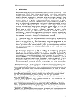 CIF Introdução
2
1. Antecedentes
Este volume contém a Classificação Internacional da Funcionalidade, Incapacidade e Saúde,
conhecida como CIF1
. O objectivo geral da classificação é proporcionar uma linguagem
unificada e padronizada assim como uma estrutura de trabalho para a descrição da saúde e de
estados relacionados com a saúde. A classificação define os componentes da saúde e alguns
componentes do bem-estar relacionados com a saúde (tais como educação e trabalho). Os
domínios contidos na CIF podem, portanto, ser considerados como domínios da saúde e
domínios relacionados com a saúde. Estes domínios são descritos com base na perspectiva do
corpo, do indivíduo e da sociedade em duas listas básicas: (1) Funções e Estruturas do Corpo,
e (2) Actividades e Participação.2
Como classificação, a CIF agrupa, sistematicamente,
diferentes domínios3
de uma pessoa com uma determinada condição de saúde (e.g., o que uma
pessoa com uma doença ou perturbação faz ou pode fazer). A Funcionalidade é um termo que
engloba todas as funções do corpo, actividades e participação; de maneira similar,
Incapacidade é um termo que inclui deficiências, limitação de actividade ou restrição na
participação. A CIF também relaciona os factores ambientais que interagem com todas estes
constructos. Neste sentido, a classificação permite ao utilizador registar perfis úteis da
funcionalidade, incapacidade e saúde dos indivíduos em vários domínios.
A CIF pertence à "família" das classificações internacionais desenvolvida pela Organização
Mundial da Saúde (OMS) para aplicação em vários aspectos da saúde. A família de
classificações internacionais da OMS proporciona um sistema para a codificação de uma
ampla gama de informações sobre saúde (e.g., diagnóstico, funcionalidade e incapacidade,
motivos de contacto com os serviços de saúde) e utiliza uma linguagem comum padronizada
que permite a comunicação sobre saúde e assistência médica em todo o mundo entre várias
disciplinas e ciências.
Nas classificações internacionais da OMS, as condições de saúde (doenças, perturbações,
lesões, etc.) são classificados principalmente na CID-10 (abreviação da Classificação
Internacional de Doenças, Décima Revisão),4
que fornece uma estrutura de base etiológica. A
funcionalidade e a incapacidade, associadas às condições de saúde, são classificadas na CIF.
Portanto, a CID-10 e a CIF são complementares,5
e os utilizadores são estimulados a usar em
conjunto esses dois membros da família de classificações internacionais da OMS. A CID-10
proporciona um “diagnóstico” de doenças, perturbações ou outras condições de saúde, que é
complementado pelas informações adicionais fornecidas pela CIF sobre funcionalidade.6
1
O texto representa uma revisão da Classificação Internacional de Deficiências, Incapacidades e Limitações (ICIDH),
publicada inicialmente pela Organização Mundial da Saúde com carácter experimental em 1980. Esta versão foi
desenvolvida após estudos de campo sistemáticos e consultas internacionais nos últimos cinco anos e foi aprovada pela
Quinquagésima Quarta Assembleia Mundial de Saúde para utilização internacional em 22 de Maio de 2001 (resolução
WHA54.21).
2
Estes termos, que substituem aqueles utilizados previamente "deficiência", "incapacidade" e "limitação
(desvantagem)", alargam o âmbito da classificação de modo a permitir a descrição de experiências positivas. Os novos
termos são definidos mais adiante nesta Introdução e detalhados no corpo da classificação. É importante notar que
esses termos são utilizados com significados específicos que podem diferir do seu uso na vida quotidiana.
3
Um domínio é um conjunto prático e significativo de funções relacionadas com a fisiologia, estruturas anatómicas,
acções, tarefas ou áreas da vida. .
4
Classificação Estatística Internacional de Doenças e Problemas Relacionados com a Saúde , Décima Revisão, Vols.
1-3 Genebra, Organização Mundial da Saúde, 1992-1994.
5
É importante também reconhecer a sobreposição entre a CID-10 e a CIF. As duas classificações começam com os
sistemas do corpo. Deficiências referem-se às estruturas e funções do corpo que são, em geral, parte do “processo de
doença” e portanto, também utilizadas na CID-10. Não obstante, a CID-10 utiliza as deficiências (tais como, sinais e
sintomas) como partes de um conjunto que forma uma “doença” ou, algumas vezes, como os motivos de contacto com
os serviços de saúde, enquanto que o sistema da CIF utiliza as deficiências como problemas das funções e estruturas do
corpo associados às condições de saúde.
6
Duas pessoas com a mesma doença podem ter níveis diferentes de funcionamento, e duas pessoas com o mesmo nível
de funcionamento não têm necessariamente a mesma condição de saúde. Assim, a utilização conjunta aumenta a
 