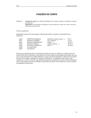 CIF Funções do Corpo
39
FUNÇÕES DO CORPO
Definição: Funções do corpo são as funções fisiológicas dos sistemas orgânicos (incluindo as funções
psicológicas).
Deficiências são problemas nas funções ou nas estruturas do corpo, tais como, um desvio
importante ou uma perda.
Primeiro qualificador
Qualificador comum com escala negativa utilizado para indicar a extensão ou magnitude de uma
deficiência:
xxx.0 NENHUMA deficiência (nenhuma, ausente, escassa,…) 0-4 %
xxx.1 Deficiência LIGEIRA (leve, pequena,…) 5-24 %
xxx.2 Deficiência MODERADA (média,…) 25-49 %
xxx.3 Deficiência GRAVE (grande, extrema,…) 50-95 %
xxx.4 Deficiência COMPLETA (total,…) 96-100 %
xxx.8 não especificada
xxx.9 não aplicável
Para que esta quantificação possa ser utilizada de maneira universal, os métodos de avaliação devem ser
desenvolvidos através da pesquisa. Estão disponíveis classes amplas de percentagens para aqueles casos em
que se usam instrumentos de medida calibrados ou outras normas para quantificar a deficiência das funções
do corpo. Por exemplo, a indicação de “ausência de deficiência” ou “deficiência total” pode ter uma
margem de erro até 5%. Em geral, uma deficiência moderada é quantificada a meio da escala da deficiência
total. As percentagens devem ser calibradas em diferentes áreas tendo como referência os valores standard
da população como percentis.
 