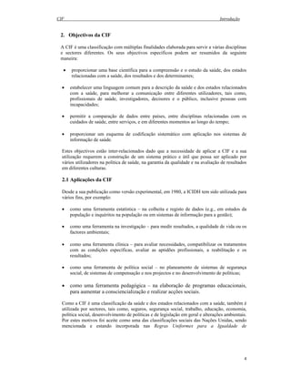 CIF Introdução
4
2. Objectivos da CIF
A CIF é uma classificação com múltiplas finalidades elaborada para servir a várias disciplinas
e sectores diferentes. Os seus objectivos específicos podem ser resumidos da seguinte
maneira:
• proporcionar uma base científica para a compreensão e o estudo da saúde, dos estados
relacionadas com a saúde, dos resultados e dos determinantes;
• estabelecer uma linguagem comum para a descrição da saúde e dos estados relacionados
com a saúde, para melhorar a comunicação entre diferentes utilizadores, tais como,
profissionais de saúde, investigadores, decisores e o público, inclusive pessoas com
incapacidades;
• permitir a comparação de dados entre países, entre disciplinas relacionadas com os
cuidados de saúde, entre serviços, e em diferentes momentos ao longo do tempo;
• proporcionar um esquema de codificação sistemático com aplicação nos sistemas de
informação de saúde.
Estes objectivos estão inter-relacionados dado que a necessidade de aplicar a CIF e a sua
utilização requerem a construção de um sistema prático e útil que possa ser aplicado por
vários utilizadores na política de saúde, na garantia da qualidade e na avaliação de resultados
em diferentes culturas.
2.1 Aplicações da CIF
Desde a sua publicação como versão experimental, em 1980, a ICIDH tem sido utilizada para
vários fins, por exemplo:
• como uma ferramenta estatística – na colheita e registo de dados (e.g., em estudos da
população e inquéritos na população ou em sistemas de informação para a gestão);
• como uma ferramenta na investigação – para medir resultados, a qualidade de vida ou os
factores ambientais;
• como uma ferramenta clínica – para avaliar necessidades, compatibilizar os tratamentos
com as condições específicas, avaliar as aptidões profissionais, a reabilitação e os
resultados;
• como uma ferramenta de política social – no planeamento de sistemas de segurança
social, de sistemas de compensação e nos projectos e no desenvolvimento de políticas;
• como uma ferramenta pedagógica – na elaboração de programas educacionais,
para aumentar a consciencialização e realizar acções sociais.
Como a CIF é uma classificação da saúde e dos estados relacionados com a saúde, também é
utilizada por sectores, tais como, seguros, segurança social, trabalho, educação, economia,
política social, desenvolvimento de políticas e de legislação em geral e alterações ambientais.
Por estes motivos foi aceite como uma das classificações sociais das Nações Unidas, sendo
mencionada e estando incorporada nas Regras Uniformes para a Igualdade de
 