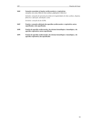 CIF Funções do Corpo
64
b460 Sensações associadas às funções cardiovasculares e respiratórias
sensações, tais como, falha do ritmo cardíaco, palpitações e falta de ar
Inclusões: sensações de opressão precordial, de irregularidades do ritmo cardíaco, dispneia,
falta de ar, sufocação, amordação e asma
Exclusões: sensação de dor (b280)
b469 Funções e sensações adicionais dos aparelhos cardiovascular e respiratório, outras
especificadas e não especificadas
b498 Funções do aparelho cardiovascular, dos sistemas hematólogico e imunológico, e do
aparelho respiratório, outras especificadas
b499 Funções do aparelho cardiovascular, dos sistemas hematólogico e imunológico, e do
aparelho respiratório, não especificadas
 