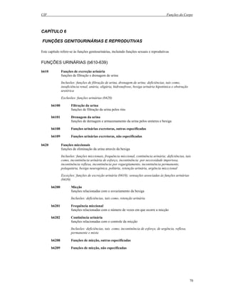 CIF Funções do Corpo
70
CAPÍTULO 6
FUNÇÕES GENITOURINÁRIAS E REPRODUTIVAS
Este capítulo refere-se às funções genitourinárias, incluindo funções sexuais e reprodutivas
FUNÇÕES URINÁRIAS (b610-639)
b610 Funções de excreção urinária
funções de filtração e drenagem de urina
Inclusões: funções de filtração de urina, drenagem de urina; deficiências, tais como,
insuficiência renal, anúria, oligúria, hidronefrose, bexiga urinária hipotónica e obstrução
uretérica
Exclusões: funções urinárias (b620)
b6100 Filtração da urina
funções de filtração da urina pelos rins
b6101 Drenagem da urina
funções de dernagem e armazenamento da urina pelos ureteres e bexiga
b6108 Funções urinárias excretoras, outras especificadas
b6109 Funções urinárias excretoras, não especificadas
b620 Funções miccionais
funções de eliminação da urina através da bexiga
Inclusões: funções miccionais, frequência miccional, continência urinária; deficiências, tais
como, incontinência urinária de esforço, incontinência por necessidade imperiosa,
incontinência reflexa, incontinência por regurgitamento, incontinência permanente,
polaquiúria, bexiga neurogénica, poliúria, retenção urinária, urgência micccional
Exceções: funções de excreção urinária (b610); sensações associadas às funções urinárias
(b630)
b6200 Micção
funções relacionadas com o esvaziamento da bexiga
Inclusões: deficiências, tais como, retenção urinária
b6201 Frequência miccional
funções relacionadas com o número de vezes em que ocorre a micção
b6202 Continência urinária
funções relacionadas com o controle da micção
Inclusões: deficiências, tais como, incontinência de esforço, de urgência, reflexa,
permanente e mista
b6208 Funções de micção, outras especificadas
b6209 Funções de micção, não especificadas
 