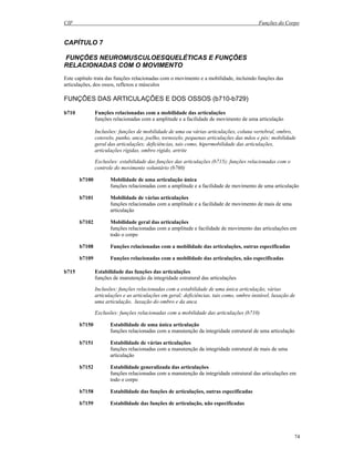 CIF Funções do Corpo
74
CAPÍTULO 7
FUNÇÕES NEUROMUSCULOESQUELÉTICAS E FUNÇÕES
RELACIONADAS COM O MOVIMENTO
Este capítulo trata das funções relacionadas com o movimento e a mobilidade, incluindo funções das
articulações, dos ossos, reflexos e músculos
FUNÇÕES DAS ARTICULAÇÕES E DOS OSSOS (b710-b729)
b710 Funções relacionadas com a mobilidade das articulações
funções relacionadas com a amplitude e a facilidade de movimento de uma articulação
Inclusões: funções de mobilidade de uma ou várias articulações, coluna vertebral, ombro,
cotovelo, punho, anca, joelho, tornozelo, pequenas articulações das mãos e pés; mobilidade
geral das articulações; deficiências, tais como, hipermobilidade das articulações,
articulações rígidas, ombro rígido, artrite
Exclusões: estabilidade das funções das articulações (b715); funções relacionadas com o
controle do movimento voluntário (b760)
b7100 Mobilidade de uma articulação única
funções relacionadas com a amplitude e a facilidade de movimento de uma articulação
b7101 Mobilidade de várias articulações
funções relacionadas com a amplitude e a facilidade de movimento de mais de uma
articulação
b7102 Mobilidade geral das articulações
funções relacionadas com a amplitude e facilidade de movimento das articulações em
todo o corpo
b7108 Funções relacionadas com a mobilidade das articulações, outras especificadas
b7109 Funções relacionadas com a mobilidade das articulações, não especificadas
b715 Estabilidade das funções das articulações
funções de manutenção da integridade estrutural das articulações
Inclusões: funções relacionadas com a estabilidade de uma única articulação, várias
articulações e as articulações em geral; deficiências, tais como, ombro instável, luxação de
uma articulação, luxação do ombro e da anca
Exclusões: funções relacionadas com a mobilidade das articulações (b710)
b7150 Estabilidade de uma única articulação
funções relacionadas com a manutenção da integridade estrutural de uma articulação
b7151 Estabilidade de várias articulações
funções relacionadas com a manutenção da integridade estrutural de mais de uma
articulação
b7152 Estabilidade generalizada das articulações
funções relacionadas com a manutenção da integridade estrutural das articulações em
todo o corpo
b7158 Estabilidade das funções de articulações, outras especificadas
b7159 Estabilidade das funções de articulação, não especificadas
 