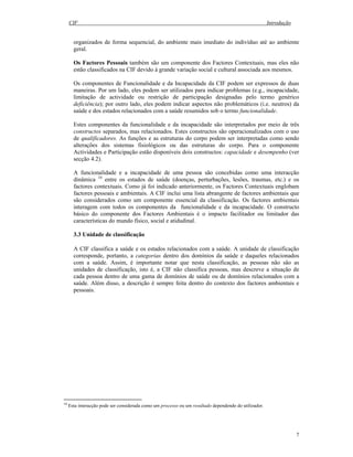 CIF Introdução
7
organizados de forma sequencial, do ambiente mais imediato do indivíduo até ao ambiente
geral.
Os Factores Pessoais também são um componente dos Factores Contextuais, mas eles não
estão classificados na CIF devido à grande variação social e cultural associada aos mesmos.
Os componentes de Funcionalidade e da Incapacidade da CIF podem ser expressos de duas
maneiras. Por um lado, eles podem ser utilizados para indicar problemas (e.g., incapacidade,
limitação de actividade ou restrição de participação designadas pelo termo genérico
deficiência); por outro lado, eles podem indicar aspectos não problemáticos (i.e. neutros) da
saúde e dos estados relacionados com a saúde resumidos sob o termo funcionalidade.
Estes componentes da funcionalidade e da incapacidade são interpretados por meio de três
constructos separados, mas relacionados. Estes constructos são operacionalizados com o uso
de qualificadores. As funções e as estruturas do corpo podem ser interpretadas como sendo
alterações dos sistemas fisiológicos ou das estruturas do corpo. Para o componente
Actividades e Participação estão disponíveis dois constructos: capacidade e desempenho (ver
secção 4.2).
A funcionalidade e a incapacidade de uma pessoa são concebidas como uma interacção
dinâmica 10
entre os estados de saúde (doenças, perturbações, lesões, traumas, etc.) e os
factores contextuais. Como já foi indicado anteriormente, os Factores Contextuais englobam
factores pessoais e ambientais. A CIF inclui uma lista abrangente de factores ambientais que
são considerados como um componente essencial da classificação. Os factores ambientais
interagem com todos os componentes da funcionalidade e da incapacidade. O constructo
básico do componente dos Factores Ambientais é o impacto facilitador ou limitador das
características do mundo físico, social e atidudinal.
3.3 Unidade de classificação
A CIF classifica a saúde e os estados relacionados com a saúde. A unidade de classificação
corresponde, portanto, a categorias dentro dos domínios da saúde e daqueles relacionados
com a saúde. Assim, é importante notar que nesta classificação, as pessoas não são as
unidades de classificação, isto é, a CIF não classifica pessoas, mas descreve a situação de
cada pessoa dentro de uma gama de domínios de saúde ou de domínios relacionados com a
saúde. Além disso, a descrição é sempre feita dentro do contexto dos factores ambientais e
pessoais.
10
Esta interacção pode ser considerada como um processo ou um resultado dependendo do utilizador.
 