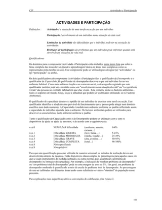 CIF Actividades e Participação
101
ACTIVIDADES E PARTICIPAÇÃO
Definições : Actividade é a execução de uma tarefa ou acção por um indivíduo.
Participação é envolvimento de um indivíduo numa situação da vida real.
Limitações da actividade são dificuldades que o indivíduo pode ter na execução de
actividades.
Restrições de participação são problemas que um indivíduo pode enfrentar quando está
envolvido em situações da vida real.
Qualificadores
Os domínios para o componente Actividade e Participação estão incluídos numa única lista que cobre a
faixa completa das áreas da vida (desde a aprendizagem básica até áreas mais complexas como as
representadas pelas tarefas sociais). Este componente pode ser utilizado para designar (a) “actividades” ou
(p) “participação” ou ambas.
Os dois qualificadores do componente Actividades e Participação são: o qualificador de Desempenho e o
qualificador de Capacidade. O qualificador de desempenho descreve o que um indivíduo faz no seu
ambiente habitual. Como este ambiente implica um contexto social, o desempenho registado por este
qualificador também pode ser entendido como um “envolvimento numa situação da vida” ou “a experiência
vivida” das pessoas no contexto habitual em que elas vivem. Este contexto inclui os factores ambientais –
todos os aspectos do mundo físico, social e atitudinal que podem ser codificados utilizando-se os Factores
Ambientais.
O qualificador de capacidade descreve a aptidão de um indivíduo de executar uma tarefa ou acção. Este
qualificador identifica o nível máximo provável de funcionamento que a pessoa pode atingir num domínio
esecífico num dado momento. A Capacidade é medida num ambiente uniforme ou padrão reflectindo assim
a capacidade do indivíduo ajustada para o ambiente. Os factores ambientais podem ser utilizados para
descrever as características deste ambiente uniforme e padrão.
Tanto o qualificador de Capacidade como o de Desempenho podem ser utilizados com e sem os
dispositivos de ajuda ou ajuda de terceiros, e de acordo com a seguinte escala:
xxx.0 NENHUMA dificuldade (nenhuma, ausente,
escassa…)
0-4%
xxx.1 Dificuldade LIGEIRA (leve, baixa…) 5-24%
xxx.2 Dificuldade MODERADA (média, regular…) 25-49%
xxx.3 Dificuldade GRAVE (alta, extrema…) 50-95%
xxx.4 Dificuldade COMPLETA (total…) 96-100%
xxx.8 Não especificada
xxx.9 Não aplicável
Para que esta quantificação possa ser utilizada de maneira universal, os métodos de avaliação devem ser
desenvolvidos através da pesquisa. Estão disponíveis classes amplas de percentagens para aqueles casos em
que se usam instrumentos de medida calibrados ou outras normas para quantificar o problema de
desempenho ou limitação da capacidade. Por exemplo, a indicação de “nenhum problema de desempenho”
ou “um problema total de desempenho” pode ter uma margem de erro até 5%. Em geral, um problema de
desempenho moderado é quantificado a meio da escala do problema total de desempenho. As percentagens
devem ser calibradas em diferentes áreas tendo como referência os valores "standard" da população como
percentis.
Para explicações mais específicas sobre as convenções de codificação, vide Anexo 2.
 