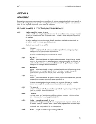 CIF Actividades e Participação
112
CAPÍTULO 4
MOBILIDADE
Este capítulo trata do movimento quando ocorre mudança da posição ou da localização do corpo, quando há
mudança de um lugar para outro, quando se transportam, movem ou manipulam objectos, quando se anda,
corre ou sobe, e quando se utilizam várias formas de transporte
MUDAR E MANTER A POSIÇÃO DO CORPO (d410-d429)
d410 Mudar as posições básicas do corpo
adoptar e sair de uma posição corporal e mover-se de um local para outro, como por exemplo,
levantar-se de uma cadeira para se deitar na cama, e adoptar e sair de posições de ajoelhado
ou agachado
Inclusões: mudar a posição do corpo de deitado, agachado, ajoelhado, sentado ou de pé,
curvado ou mudar o centro de gravidade do corpo
Exclusão: auto transferências (d420)
d4100 Deitar-se
adoptar e sair da posição de deitado ou mudar da posição horizontal para qualquer
outra posição, tal como, levantar-se ou sentar-se
Inclusões: assumir uma posição de deitado de bruços
d4101 Agachar-se
adoptar e sair de uma posição de sentado ou agachado sobre as ancas com os joelhos
juntos ou de sentado sobre os calcanhares, como pode ser necessário na utilização de
sanitas situadas ao nível do chão , ou mudar da posição de agachado para qualquer
outra posição, como por exemplo, levantar-se
d4102 Ajoelhar-se
adoptar e sair de uma posição em que o corpo está apoiado nos joelhos com as pernas
dobradas, como por exemplo, quando se reza , ou mudar a posição do corpo de
ajoelhado para qualquer outra posição, como por exemplo, levantar-se
d4103 Sentar-se
adoptar e sair de uma posição de sentado e mudar da posição de sentado para qualquer
outra posição, como por exemplo, levantar-se ou deitar-se
Inclusões: assumir uma posição de sentado com as pernas dobradas ou cruzadas;
assumir uma posição de sentado com os pés apoiados ou não apoiados
d4104 Pôr-se em pé
adoptar e sair da posição de pé ou mudar da posição de pé para qualquer outra posição,
como por exemplo, deitar-se ou sentar-se
d4105 Curvar-se
curvar as costas para baixo ou para o lado, pelo tronco, como por exemplo, ao fazer
uma vénia ou abaixar-se para pegar num objecto
d4106 Mudar o centro de gravidade do corpo
ajustar ou mover o peso do corpo de uma posição para outra enquanto sentado, de pé
ou deitado, como por exemplo, mudar o apoio de um pé para o outro enquanto de pé
Exclusões: auto transferências (d420); andar (d450)
d4108 Mudar a posição básica do corpo, outra especificada
 