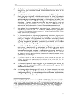 CIF Introdução
11
(3) As funções e as estruturas do corpo são classificadas de acordo com os sistemas
orgânicos; por isso, as estruturas do corpo não são consideradas como órgãos, no seu
sentido restrito. 12
(4) As deficiências de estrutura podem consistir numa anomalia, defeito, perda ou outro
desvio importante relativamente a um padrão das estruturas do corpo. As deficiências
foram definidas de acordo com os conhecimentos biológicos actuais ao nível de tecidos
ou das células e ao nível infracelular ou molecular. Por motivos práticos, no entanto, esses
níveis não estão classificados.13
As bases biológicas das deficiências orientaram essa
classificação e é possível expandir a classificação para incluir os níveis celular ou
molecular. Do ponto de vista médico, deve-se ter em mente que as deficiências não são
equivalentes às patologias subjacentes , mas sim a manifestações dessas patologias.
(5) As deficiências correspondem a um desvio relativamente ao que é geralmente aceite como
estado biomédico normal do corpo e das suas funções. A definição dos seus componentes
é feita essencialmente por pessoas com competência para avaliar a funcionalidade física e
mental, de acordo com esses padrões.
(6) As deficiências podem ser temporárias ou permanentes; progressivas, regressivas ou
estáveis; intermitentes ou contínuas. O desvio em relação ao modelo baseado na
população, e geralmente aceite como normal, pode ser ligeira ou grave e pode variar ao
longo do tempo. Estas características são consideradas posteriormente em descrições
adicionais, principalmente nos códigos, usando um qualificador que se acrescenta ao
código e do qual fica separado por um ponto.
(7) As deficiências não têm uma relação causal com a etiologia ou com a forma como se
desenvolveram. Por exemplo, a perda da visão ou de um membro pode resultar de uma
anomalia genética ou de uma lesão. A presença de uma deficiência implica
necessariamente uma causa, no entanto, a causa pode não ser suficiente para explicar a
deficiência resultante. Da mesma forma, quando há uma deficiência, há uma disfunção
das funções ou estruturas do corpo, mas isto pode estar relacionado com qualquer doença,
perturbação ou estado fisiológico.
(8) As deficiências podem ser parte ou uma expressão de uma condição de saúde, mas não
indicam, necessariamente, a presença de uma doença ou que o indivíduo deva ser
considerado doente.
(9) As deficiências cobrem um campo mais vasto que as perturbações ou as doenças, por
exemplo, a perda de uma perna é uma deficiência de uma estrutura do corpo, mas não é
uma perturbação ou uma doença.
(10) As deficiências podem originar outras deficiências, por exemplo, a diminuição da força
muscular pode prejudicar as funções do movimento; as funções cardíacas podem estar
relacionadas com o défice das funções respiratórias, e uma percepção prejudicada pode
estar relacionada com as funções do pensamento.
12
Embora o nível de órgão tenha sido mencionado na versão de 1980 da ICIDH, a definição de um "órgão" não é clara.
O olho e o ouvido são considerados tradicionalmente como órgãos; no entanto, é difícil identificar e definir seus
limites, e o mesmo se aplica aos membros e aos órgãos internos. Em vez de utilizar uma abordagem por "órgão", que
implica a existência de uma entidade ou unidade dentro do corpo, a CIF substitui esse termo por “estrutura do corpo”.
13
Assim, as deficiências codificadas quando se utiliza a versão completa da CIF, devem poder ser identificadas ou
percebidas por outra pessoa ou pela pessoa interessada quer através da observação directa quer a partir de factos
observados.
 