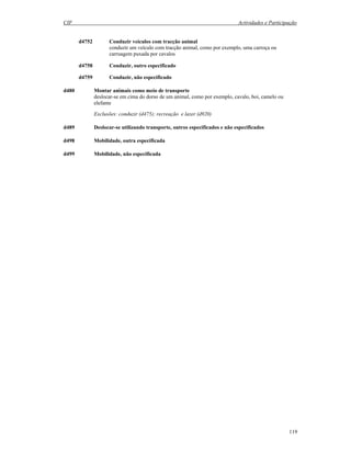 CIF Actividades e Participação
119
d4752 Conduzir veículos com tracção animal
conduzir um veículo com tracção animal, como por exemplo, uma carroça ou
carruagem puxada por cavalos
d4758 Conduzir, outro especificado
d4759 Conduzir, não especificado
d480 Montar animais como meio de transporte
deslocar-se em cima do dorso de um animal, como por exemplo, cavalo, boi, camelo ou
elefante
Exclusões: conduzir (d475); recreação e lazer (d920)
d489 Deslocar-se utilizando transporte, outros especificados e não especificados
d498 Mobilidade, outra especificada
d499 Mobilidade, não especificada
 