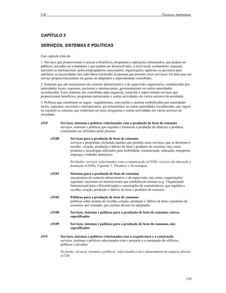 CIF Factores Ambientais
154
CAPÍTULO 5
SERVIÇOS, SISTEMAS E POLÍTICAS
Este capítulo trata de:
1. Serviços que proporcionam o acesso a benefícios, programas e operações estruturados, que podem ser
públicos, privados ou voluntários e que podem ser desenvolvidos, a nível local, comunitário, regional,
nacional ou internacional, pelos empregadores, associações, organizações, agências ou governos para
satisfazer as necessidades dos indivíduos (incluindo as pessoas que prestam esses serviços). Os bens que um
serviço proporciona podem ser gerais ou adaptados e especialmente concebidos.
2. Sistemas que são mecanismos de controlo administrativo e de supervisão organizativa, estabelecidos por
autoridades locais, regionais, nacionais e internacionais, governamentais ou outras autoridades
reconhecidas. Estes sistemas são concebidos para organizar, controlar e supervisionar serviços que
proporcionam benefícios, programas estruturados e outras actividades em vários sectores da sociedade.
3. Políticas que constituem as regras , regulamentos, convenções e normas estabelecidos por autoridades
locais, regionais, nacionais e internacionais, governamentais ou outras autoridades reconhecidas, que regem
ou regulam os sistemas que controlam serviços, programas e outras actividades em vários sectores da
sociedade.
e510 Serviços, sistemas e políticas relacionados com a produção de bens de consumo
serviços, sistemas e políticas que regulam e fornecem a produção de objectos e produtos
consumidos ou utilizados pelas pessoas
e5100 Serviços para a produção de bens de consumo
serviços e programas, incluindo aqueles que prestam esses serviços, que se destinam à
recolha , criação, produção e fabrico de bens e produtos de consumo, tais como,
produtos e tecnologias utilizados para mobilidade, comunicação, educação, transporte,
emprego e trabalho doméstico
Exclusões: serviços relacionados com a comunicação (e5350); serviços de educação e
formação (e5850); Capítulo 1: Produtos e Tecnologias
e5101 Sistemas para a produção de bens de consumo
mecanismos de controlo administrativo e de supervisão, tais como, organizações
regionais, nacionais ou internacionais que estabelecem normas (e.g., Organização
Internacional para a Normalização) e associações de consumidores, que regulam a
recolha, criação, produção e fabrico de bens e produtos de consumo
e5102 Políticas para a produção de bens de consumo
políticas sobre normas de recolha, criação, produção e fabrico de bens e produtos de
consumo, por exemplo, que normas devem ser adoptadas
e5108 Serviços, sistemas e políticas para a produção de bens de consumo, outros
especificados
e5109 Serviços, sistemas e políticas para a produção de bens de consumo, não
especificados
e515 Serviços, sistemas e políticas relacionados com a arquitectura e a construção
serviços, sistemas e políticas relacionados com o projecto e a construção de edifícios,
públicos e privados
Exclusão: serviços, sistemas e políticas relacionados com o planeamento de espaços abertos
(e520)
 