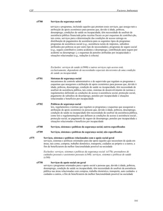 CIF Factores Ambientais
161
e5700 Serviços da segurança social
serviços e programas, incluindo aqueles que prestam esses serviços, que assegu-ram a
atribuição de apoio económico para pessoas que, devido à idade, pobreza,
desemprego, condições de saúde ou incapacidade, têm necessidade de usufruir de
assistência pública financiada pelas receitas fiscais ou por esquemas de contribui-ção,
tais como, serviços para a determinação das condições de acesso entrega ou
distribuição de pagamentos de assistência para os seguintes tipos de programas:
programas de assistência social (e.g., assistência isenta de impostos, subsídios
atribuídos por pobreza ou por outro tipo de necessidades), programas de seguro social
(e.g., seguro contributivo contra acidentes e desemprego, contribuição para seguro por
acidente ou desemprego ), e esquemas de pensões atribuídas por incapacidade e
situações relacionadas (e.g., reduções à colecta)
Exclusões: serviços de saúde (e5800) e outros serviços cujo acesso está,
exclusivamente, dependente de necessidades especiais decorrentes de uma condição
de saúde ou incapacidade
e5701 Sistemas de segurança social
mecanismos de controlo administrativo e de supervisão que regulam os programas e
esquemas que asseguram a atribuição de apoio económico para pessoas que, devido à
idade, pobreza, desemprego, condição de saúde ou incapacidade, têm necessidade de
usufruir de assistência pública, tais como, sistemas de desenvolvimento de normas e
regulamentos definindo as condições de acesso à assistência social, protecção social,
pagamento de subsídios de desemprego, pensões por incapacidade e situações
relacionadas e benefícios por incapacidade
e5702 Políticas de segurança social
leis, regulamentos e normas que regulam os programas e esquemas que asseguram a
atribuição de apoio económico às pessoas que, devido à idade, pobreza, desemprego,
condição de saúde ou incapacidade têm necessidade de usufruir da assistência pública,
como leis e regulamentações que definem as condições de acesso à assistência social ,
protecção social, ao pagamento de seguro de desemprego, pensões por incapacidade e
situações relacionadas e benefícios por incapacidade
e5708 Serviços, sistemas e políticas da segurança social, outros especificados
e5709 Serviços, sistemas e políticas da segurança social, não especificados
e575 Serviços, sistemas e políticas relacionados com o apoio social geral
serviços, sistemas e políticas orientados para dar apoio àqueles que necessitam de ajuda em
áreas, tais como, compras, trabalho doméstico, transporte, cuidados ao próprio e a outros, a
fim de beneficiarem da melhor funcionalidade possível na sociedade
Exclusões: serviços, sistemas e políticas da segurança social (e570); prestadores de
cuidados pessoais e assistentes pessoais (e340); serviços, sistemas e políticas de saúde
(e580)
e5750 Serviços de apoio social em geral
serviços e programas orientados para o apoio social a pessoas que, devido à idade, pobreza,
desemprego, condição de saúde ou incapacidade, têm necessidade de usufruir da assistência
pública nas áreas relacionadas com compras, trabalho doméstico, transporte, auto cuidados e
cuidados a outros, a fim de beneficiarem da melhor funcionalidade possível na sociedade
 