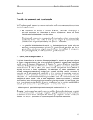 CIF Questões de Taxonomia e de Terminologia
165
Anexo 1
Questões de taxonomia e de terminologia
A CIF está estruturada segundo um esquema hierárquico, tendo em conta os seguintes princípios
taxonómicos padronizados:
• Os componentes das Funções e Estruturas do Corpo, Actividades e Participação e
Factores Ambientais são classificados de maneira independente. Assim, um termo
incluído num componente não é repetido noutro.
• Dentro de cada componente, as categorias estão organizadas seguindo um esquema de
ramificações (tronco - ramo - folha) de modo que uma categoria de menor nível partilha
os atributos das categorias de maior nível das quais ela é um membro.
• As categorias são mutuamente exclusivas, i.e., duas categorias de um mesmo nível não
partilham exactamente os mesmos atributos. No entanto, isto não quer dizer que não se
possa utilizar mais de uma categoria para classificar a funcionalidade de uma pessoa.
Esta prática é permitida, na verdade estimulada, quando necessário.
1. Termos para as categorias na CIF
Os termos são a designação de conceitos definidos em expressões linguísticas, tais como, palavras
ou frases. A maioria dos termos que geram confusão é utilizada com um significado baseado no
sentido comum da linguagem falada e escrita do dia a dia. Por exemplo, deficiência, incapacidade
e limitação são frequentemente utilizadas com o mesmo significado nos contextos quotidianos,
embora na versão de 1980 do ICIDH, esses termos tivessem um significado preciso. Durante o
processo de revisão, o termo “desvantagem” foi abandonado e o termo "incapacidade" foi
utilizado para abranger todas as três perspectivas – corporal, individual e social. No entanto, é
necessário usar de clareza e precisão para definir os vários conceitos, de maneira que possam ser
escolhidos os termos apropriados para expressar de forma não ambígua cada um dos conceitos
subjacentes. Isto é particularmente importante porque a CIF, sendo uma classificação escrita, será
traduzida em várias línguas. Além de uma compreensão comum dos conceitos, é essencial
também chegar a um acordo sobre o termo que melhor reflecte o conteúdo em cada idioma. Pode
haver várias alternativas, e as decisões devem ser tomadas com base na precisão, aceitabilidade e
utilidade geral. Assim, espera-se que a CIF seja útil e ao mesmo tempo clara.
Com este objectivo, apresentam-se precisões sobre alguns termos utilizados na CIF :
Bem estar é um termo geral que engloba o universo total dos domínios da vida humana, incluindo
os aspectos físicos, mentais e sociais, que compõem o que pode ser chamado de uma “vida boa”.
Os domínios da saúde são um subconjunto dos domínios que compõem o universo total da vida
humana. Esta relação é apresentada no seguinte diagrama que representa o bem estar:
 