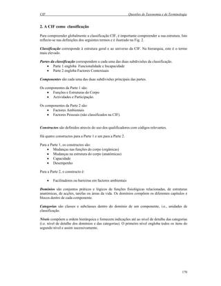 CIF Questões de Taxonomia e de Terminologia
170
2. A CIF como classificação
Para compreender globalmente a classificação CIF, é importante compreender a sua estrutura. Isto
reflecte-se nas definições dos seguintes termos e é ilustrado na Fig. 2.
Classificação corresponde à estrutura geral e ao universo da CIF. Na hierarquia, este é o termo
mais elevado.
Partes da classificação correspondem a cada uma das duas subdivisões da classificação.
• Parte 1 engloba Funcionalidade e Incapacidade
• Parte 2 engloba Factores Contextuais
Componentes são cada uma das duas subdivisões principais das partes.
Os componentes da Parte 1 são:
• Funções e Estruturas do Corpo
• Actividades e Participação.
Os componentes da Parte 2 são:
• Factores Ambientais
• Factores Pessoais (não classificados na CIF).
Constructos são definidos através do uso dos qualificadores com códigos relevantes.
Há quatro constructos para a Parte 1 e um para a Parte 2.
Para a Parte 1, os constructos são:
• Mudanças nas funções do corpo (orgânicas)
• Mudanças na estrutura do corpo (anatómicas)
• Capacidade
• Desempenho
Para a Parte 2, o constructo é:
• Facilitadores ou barreiras em factores ambientais
Domínios são conjuntos práticos e lógicos de funções fisiológicas relacionadas, de estruturas
anatómicas, de acções, tarefas ou áreas da vida. Os domínios compõem os diferentes capítulos e
blocos dentro de cada componente.
Categorias são classes e subclasses dentro do domínio de um componente, i.e., unidades de
classificação.
Níveis compõem a ordem hierárquica e fornecem indicações até ao nível de detalhe das categorias
(i.e. nível de detalhe dos domínios e das categorias). O primeiro nível engloba todos os itens do
segundo nível e assim sucessivamente.
 