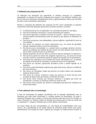 CIF Questões de Taxonomia e de Terminologia
171
3. Definições das categorias da CIF
As definições são afirmações que especificam os atributos essenciais (i.e. qualidades,
propriedades ou relações) do conceito designado pela categoria. Uma definição estabelece que
tipo de coisa ou de fenómeno é designado pelo termo e, operacionalmente, indica como ele difere
de outras coisas ou fenómenos relacionados.
Durante a construção das definições das categorias da CIF, foram consideradas as seguintes
características ideais das definições operacionais, incluindo inclusões e exclusões:
• As definições devem ter um significado e ser consistentes do ponto de vista lógico.
• Elas devem identificar unicamente o conceito pretendido pela categoria.
• Elas devem apresentar os atributos essenciais do conceito – tanto na intenção (o que o
conceito significa intrinsecamente) como na extensão (a que objectos ou fenómenos ela
se refere).
• Elas devem ser precisas, sem ambiguidades, e devem englobar o significado do termo na
sua totalidade.
• Elas devem ser expressas em termos operacionais (e.g., em termos da gravidade,
duração, importância relativa e possíveis associações).
• Elas devem evitar a circularidade, i.e., o próprio termo, ou qualquer sinónimo, não deve
aparecer na definição que também não deve incluir um termo definido noutro local em
que se utiliza o primeiro termo na sua definição.
• Quando apropriado, elas devem referir-se a possíveis factores etiológicos ou interactivos.
• Elas devem-se ajustar aos termos das categorias superiores (e.g., um termo do terceiro
nível deve incluir as características gerais da categoria de segundo nível à qual pertence).
• Elas devem ser consistentes com os atributos dos termos subordinados (e.g., os atributos
do segundo nível não devem contradizer os termos do terceiro nível subjacente).
• Elas devem ser concretas, operacionais devendo-se evitar o sentido figurado ou as
metáforas.
• Elas devem conter formulações empíricas que sejam observáveis, testáveis ou dedutíveis
por meios indirectos.
• Elas devem ser formuladas, sempre que possível, em termos neutros sem conotações
negativas desnecessárias.
• Elas devem ser concisas, evitando-se, sempre que possível, os termos técnicos (com
excepção de alguns termos das Funções e Estruturas do Corpo).
• Elas devem conter inclusões que forneçam sinónimos e exemplos que levem em
consideração a variação e as diferenças culturais ao longo da vida.
• Elas devem conter exclusões que alertem os utilizadores para possíveis confusões com
termos relacionados.
4. Nota adicional sobre a terminologia
A base da terminologia de qualquer classificação está na distinção fundamental entre os
fenómenos que estão sendo classificados e a própria estrutura da classificação. Em geral, é
importante distinguir entre o mundo e os termos que utilizamos para descrevê-lo. Por exemplo, os
termos "dimensão" ou "domínio" podem ser definidos precisamente para se referir ao mundo real
e "componente" e "categoria" definidos para se referir apenas à classificação.
Ao mesmo tempo, há uma correspondência (i.e. uma função de compatibilidade) entre esses
termos e há a possibilidade de um grande número de utilizadores poder utilizar esses termos
indistintamente. Em situações de maior exigência, por exemplo, na criação de bases de dados ou
 