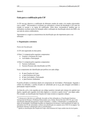 CIF Guia para a Codificação pela CIF
173
Anexo 2
Guia para a codificação pela CIF
A CIF tem por objectivo a codificação de diferentes estados de saúde e de estados relacionados
com a saúde.20
Recomenda-se vivamente aos utilizadores a leitura da Introdução à CIF antes de
estudar as normas e as regras de codificação. Além disso, recomenda-se também que os
utilizadores recebam acções de formação sobre a utilização da classificação através da OMS e da
sua rede de centros colaboradores.
Apresentam-se a seguir as características da classificação que são importantes para a sua
utilização:
1. Organização e estrutura
Partes da Classificação
A CIF está organizada em duas partes.
A Parte 1 é composta pelos seguintes componentes:
• Funções e Estruturas do Corpo
• Actividades e Participação
A Parte 2 é composta pelos seguintes componentes:
• Factores Ambientais
• Factores Pessoais (não classificados na CIF).
Esses componentes são identificados por prefixos em cada código.
• b para Funções do Corpo
• s para Estruturas do Corpo
• d para Actividades e Participação
• e para Factores Ambientais
O prefixo d indica os domínios dentro do componente de Actividades e Participação. Segundo o
critério do utilizador, o prefixo d pode ser substituído por a ou p, para designar actividades e
participação respectivamente.
As letras b, s, d e e são seguidas por um código numérico iniciado pelo número do capítulo (um
dígito), seguido pelo segundo nível (dois dígitos) e o terceiro e quarto níveis21
(um dígito cada).
Por exemplo, na classificação das Funções do Corpo existem os seguintes códigos:
20
A doença em si não deve ser codificada. Isto pode ser feito utilizando-se a Classificação Estatística
Internacional de Doenças e Problemas Relacionados com a Saúde, Décima Revisão (CID-10), que é uma
classificação elaborada para permitir o registo sistemático, a análise, a interpretação e a comparação dos
dados de mortalidade e morbilidade baseados nos diagnósticos de doenças e outros problemas de saúde. Os
utilizadores da CIF são estimulados a utilizar essa classificação em conjunto com a CID-10 (ver página 3 da
Introdução referente à sobreposição entre as classificações).
21
Apenas as classificações das Funções do Corpo e das Estruturas do Corpo contêm itens de nível quatro.
 