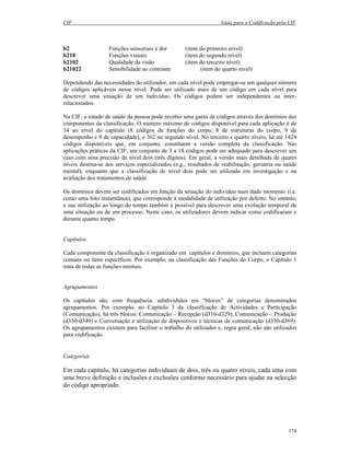CIF Guia para a Codificação pela CIF
174
b2 Funções sensoriais e dor (item do primeiro nível)
b210 Funções visuais (item do segundo nível)
b2102 Qualidade da visão (item do terceiro nível)
b21022 Sensibilidade ao contraste (item do quarto nível)
Dependendo das necessidades do utilizador, em cada nível pode empregar-se um qualquer número
de códigos aplicáveis nesse nível. Pode ser utilizado mais de um código em cada nível para
descrever uma situação de um indivíduo. Os códigos podem ser independentes ou inter-
relacionados.
Na CIF, o estado de saúde da pessoa pode receber uma gama de códigos através dos domínios dos
componentes da classificação. O número máximo de códigos disponível para cada aplicação é de
34 ao nível do capítulo (8 códigos de funções do corpo, 8 de estruturas do corpo, 9 de
desempenho e 9 de capacidade), e 362 no segundo nível. No terceiro e quarto níveis, há até 1424
códigos disponíveis que, em conjunto, constituem a versão completa da classificação. Nas
aplicações práticas da CIF, um conjunto de 3 a 18 códigos pode ser adequado para descrever um
caso com uma precisão de nível dois (três dígitos). Em geral, a versão mais detalhada de quatro
níveis destina-se aos serviços especializados (e.g., resultados de reabilitação, geriatria ou saúde
mental), enquanto que a classificação de nível dois pode ser utilizada em investigação e na
avaliação dos tratamentos de saúde.
Os domínios devem ser codificados em função da situação do indivíduo num dado momento (i.e.
como uma foto instantânea), que corresponde à modalidade de utilização por defeito. No entanto,
a sua utilização ao longo do tempo também é possível para descrever uma evolução temporal de
uma situação ou de um processo. Neste caso, os utilizadores devem indicar como codificaram e
durante quanto tempo.
Capítulos
Cada componente da classificação é organizado em capítulos e domínios, que incluem categorias
comuns ou itens específicos. Por exemplo, na classificação das Funções do Corpo, o Capítulo 1
trata de todas as funções mentais.
Agrupamentos
Os capítulos são, com frequência, subdivididos em “blocos” de categorias denominados
agrupamentos. Por exemplo, no Capítulo 3 da classificação de Actividades e Participação
(Comunicação), há três blocos: Comunicação – Recepção (d310-d329), Comunicação – Produção
(d330-d349) e Conversação e utilização de dispositivos e técnicas de comunicação (d350-d369).
Os agrupamentos existem para facilitar o trabalho do utilizador e, regra geral, não são utilizados
para codificação.
Categorias
Em cada capítulo, há categorias individuais de dois, três ou quatro níveis, cada uma com
uma breve definição e inclusões e exclusões conforme necessário para ajudar na selecção
do código apropriado.
 