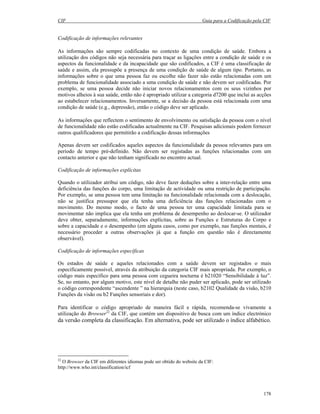 CIF Guia para a Codificação pela CIF
178
Codificação de informações relevantes
As informações são sempre codificadas no contexto de uma condição de saúde. Embora a
utilização dos códigos não seja necessária para traçar as ligações entre a condição de saúde e os
aspectos da funcionalidade e da incapacidade que são codificados, a CIF é uma classificação de
saúde e assim, ela pressupõe a presença de uma condição de saúde de algum tipo. Portanto, as
informações sobre o que uma pessoa faz ou escolhe não fazer não estão relacionadas com um
problema de funcionalidade associado a uma condição de saúde e não devem ser codificadas. Por
exemplo, se uma pessoa decide não iniciar novos relacionamentos com os seus vizinhos por
motivos alheios à sua saúde, então não é apropriado utilizar a categoria d7200 que inclui as acções
ao estabelecer relacionamentos. Inversamente, se a decisão da pessoa está relacionada com uma
condição de saúde (e.g., depressão), então o código deve ser aplicado.
As informações que reflectem o sentimento de envolvimento ou satisfação da pessoa com o nível
de funcionalidade não estão codificadas actualmente na CIF. Pesquisas adicionais podem fornecer
outros qualificadores que permitirão a codificação dessas informações
Apenas devem ser codificados aqueles aspectos da funcionalidade da pessoa relevantes para um
período de tempo pré-definido. Não devem ser registadas as funções relacionadas com um
contacto anterior e que não tenham significado no encontro actual.
Codificação de informações explícitas
Quando o utilizador atribui um código, não deve fazer deduções sobre a inter-relação entre uma
deficiência das funções do corpo, uma limitação de actividade ou uma restrição de participação.
Por exemplo, se uma pessoa tem uma limitação na funcionalidade relacionada com a deslocação,
não se justifica pressupor que ela tenha uma deficiência das funções relacionadas com o
movimento. Do mesmo modo, o facto de uma pessoa ter uma capacidade limitada para se
movimentar não implica que ela tenha um problema de desempenho ao deslocar-se. O utilizador
deve obter, separadamente, informações explícitas, sobre as Funções e Estruturas do Corpo e
sobre a capacidade e o desempenho (em alguns casos, como por exemplo, nas funções mentais, é
necessário proceder a outras observações já que a função em questão não é directamente
observável).
Codificação de informações específicas
Os estados de saúde e aqueles relacionados com a saúde devem ser registados o mais
especificamente possível, através da atribuição da categoria CIF mais apropriada. Por exemplo, o
código mais específico para uma pessoa com cegueira nocturna é b21020 “Sensibilidade à luz”.
Se, no entanto, por algum motivo, este nível de detalhe não puder ser aplicado, pode ser utilizado
o código correspondente “ascendente ” na hierarquia (neste caso, b2102 Qualidade da visão, b210
Funções da visão ou b2 Funções sensoriais e dor).
Para identificar o código apropriado de maneira fácil e rápida, recomenda-se vivamente a
utilização do Browser22
da CIF, que contém um dispositivo de busca com um índice electrónico
da versão completa da classificação. Em alternativa, pode ser utilizado o índice alfabético.
22
O Browser da CIF em diferentes idiomas pode ser obtido do website da CIF:
http://www.who.int/classification/icf
 