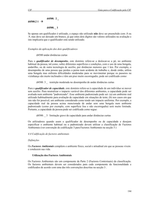 CIF Guia para a Codificação pela CIF
184
d4500. 2 _
d4500.2 1
d4500. _ 1
Se apenas um qualificador é utilizado, o espaço não utilizado não deve ser preenchido com .8 ou
.9, mas deve ser deixado em branco, já que estes dois dígitos são valores utilizados na avaliação e
isto implicaria que o qualificador está sendo utilizado.
Exemplos da aplicação dos dois qualificadores
d4500 andar distâncias curtas
Para o qualificador de desempenho, este domínio refere-se a deslocar-se a pé, no ambiente
habitual da pessoa, tal como, sobre diferentes superfícies e condições, com o uso de uma bengala,
andarilho, ou de outra tecnologia de auxílio, por distâncias menores que 1 km. Por exemplo, o
desempenho de uma pessoa que perdeu a perna num acidente de trabalho e, desde então, utiliza
uma bengala mas enfrenta dificuldades moderadas para se movimentar porque os passeios na
vizinhança são muito inclinados e têm um piso muito escorregadio, pode ser codificado como:
d4500. 3 _ restrição moderada no desempenho de andar distâncias curtas
Para o qualificador de capacidade, este domínio refere-se à capacidade de um indivíduo se mover
sem auxílio. Para neutralizar o impacto variável dos diferentes ambientes, a capacidade pode ser
avaliada num ambiente "padronizado". Esse ambiente padronizado pode ser: (a) um ambiente real
utilizado habitualmente para avaliação de capacidade em situações de teste; (b) nos casos em que
isto não for possível, um ambiente considerado como tendo um impacto uniforme. Por exemplo, a
capacidade real da pessoa acima mencionada de andar sem uma bengala num ambiente
padronizado (como por exemplo, com superfície lisa e não escorregadia) será muito limitada.
Portanto, a capacidade da pessoa pode ser codificada como segue:
d4500. _ 3 limitação grave de capacidade para andar distâncias curtas
Os utilizadores quando usam o qualificador de desempenho ou de capacidade e desejam
especificar o ambiente habitual ou o padronizado devem utilizar a classificação de Factores
Ambientais (ver convenção de codificação 3 para Factores Ambientais na secção 3 )
4.4 Codificação de factores ambientais
Definições
Os Factores Ambientais compõem o ambiente físico, social e atitudinal em que as pessoas vivem
e conduzem sua vida.
Utilização dos Factores Ambientais
Os Factores Ambientais são um componente da Parte 2 (Factores Contextuais) da classificação.
Os factores ambientais devem ser considerados para cada componente da funcionalidade e
codificados de acordo com uma das três convenções descritas na secção 3 .
 