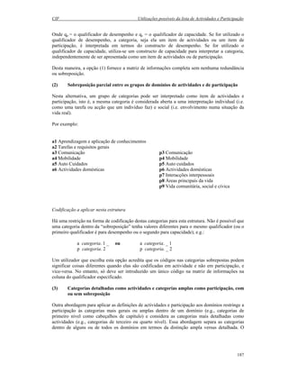 CIF Utilizações possíveis da lista de Actividades e Participação
187
Onde qp = o qualificador de desempenho e qc = o qualificador de capacidade. Se for utilizado o
qualificador de desempenho, a categoria, seja ela um item de actividades ou um item de
participação, é interpretada em termos do constructo de desempenho. Se for utilizado o
qualificador de capacidade, utiliza-se um constructo de capacidade para interpretar a categoria,
independentemente de ser apresentada como um item de actividades ou de participação.
Desta maneira, a opção (1) fornece a matriz de informações completa sem nenhuma redundância
ou sobreposição.
(2) Sobreposição parcial entre os grupos de domínios de actividades e de participação
Nesta alternativa, um grupo de categorias pode ser interpretado como item de actividades e
participação, isto é, a mesma categoria é considerada aberta a uma interpretação individual (i.e.
como uma tarefa ou acção que um indivíduo faz) e social (i.e. envolvimento numa situação da
vida real).
Por exemplo:
a1 Aprendizagem e aplicação de conhecimentos
a2 Tarefas e requisitos gerais
a3 Comunicação p3 Comunicação
a4 Mobilidade p4 Mobilidade
a5 Auto Cuidados p5 Auto cuidados
a6 Actividades domésticas p6 Actividades domésticas
p7 Interacções interpessoais
p8 Áreas principais da vida
p9 Vida comunitária, social e cívica
Codificação a aplicar nesta estrutura
Há uma restrição na forma de codificação destas categorias para esta estrutura. Não é possível que
uma categoria dentro da “sobreposição” tenha valores diferentes para o mesmo qualificador (ou o
primeiro qualificador é para desempenho ou o segundo para capacidade), e.g.:
a categoria. 1 _ ou a categoria. _ 1
p categoria. 2 p categoria. _ 2
Um utilizador que escolha esta opção acredita que os códigos nas categorias sobrepostas podem
significar coisas diferentes quando elas são codificadas em actividade e não em participação, e
vice-versa. No entanto, só deve ser introduzido um único código na matriz de informações na
coluna do qualificador especificado.
(3) Categorias detalhadas como actividades e categorias amplas como participação, com
ou sem sobreposição
Outra abordagem para aplicar as definições de actividades e participação aos domínios restringe a
participação às categorias mais gerais ou amplas dentro de um domínio (e.g., categorias de
primeiro nível como cabeçalhos de capítulo) e considera as categorias mais detalhadas como
actividades (e.g., categorias de terceiro ou quarto nível). Essa abordagem separa as categorias
dentro de alguns ou de todos os domínios em termos da distinção ampla versus detalhada. O
 