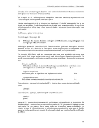 CIF Utilizações possíveis da lista de Actividades e Participação
188
utilizador pode considerar alguns domínios como sendo inteiramente actividades ou inteiramente
participação (i.e. em todos os níveis de detalhe).
Por exemplo, d4550 Gatinhar pode ser interpretado como uma actividade enquanto que d455
Deslocar-se pode ser interpretado como participação.
Há duas maneiras possíveis de se lidar com essa abordagem: (a) não há “sobreposição”, i.e. se um
item é uma actividade, ele não é participação; ou (b) pode haver uma sobreposição, já que alguns
utilizadores podem utilizar toda a lista para actividades e apenas os títulos mais amplos para
participação.
Codificação a aplicar nesta estrutura
Similar à opção (1) ou opção (2).
(4) Utilização dos mesmos domínios tanto para actividades como para participação com
sobreposição total dos domínios.
Nesta opção podem ser considerados quer como actividades, quer como participação, todos os
domínios na lista de Actividades e Participação. Cada categoria pode ser interpretada como
funcionalidade individual (actividade) bem como funcionalidade social (participação).
Por exemplo, d330 Falar, pode ser considerada quer como uma actividade quer como uma
participação. Uma pessoa sem as cordas vocais pode falar utilizando dispositivos de auxílio. De
acordo com as avaliações, utilizando os qualificadores de capacidade e desempenho, essa pessoa
tem:
Primeiro qualificador
Dificuldade moderada de desempenho (talvez por causa de factores contextuais como
stresse pessoal ou as atitudes das outras pessoas) 2
Segundo qualificador
Dificuldade grave de capacidade sem dispositivo de auxílio 3
Terceiro qualificador
Dificuldade ligeira de capacidade com dispositivo de auxílio 1
De acordo com a matriz de informações da CIF, a situação dessa pessoa deve ser codificada
como:
d330.231
De acordo com a opção (4), ela também pode ser codificada como:
a330.231
p330.2
Na opção (4), quando são utilizados os dois qualificadores, de capacidade e de desempenho, há
dois valores para a mesma célula na matriz de informações da CIF: um para actividades e um para
participação. Se esses valores forem iguais, então não há conflito, apenas redundância. No
entanto, no caso de valores diferentes, os utilizadores devem desenvolver uma regra de decisão
quanto ao código a utilizar para a matriz de informações, dado que o estilo oficial de codificação
da OMS é:
 